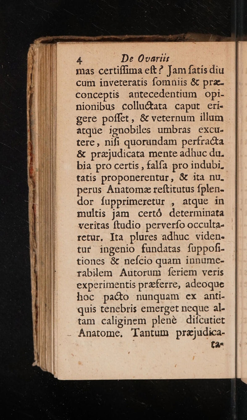 mas certiífima eft? Jam fatis diu cum inveteratis fomniis &amp; prae conceptis antecedentium opi- nionibus colluctata caput eri- gere poffet, &amp; veternum illum . atque ignobiles umbras excu- tere, nifi quorundam perfracta &amp; przjudicata mente adhuc du. bia pro certis , falía pro indubi, tatis proponerentur, &amp; 1ta nu. perus Ánatomz reftitutus fplen- dor fupprimeretur , atque in multis jam certó determinata veritas ftudio perverfo occulta- retur, Ita plures adhuc viden. tur ingenio fundatas fuppofi tiones &amp; nefcio quam innume- rabilem Autorum fíeriem veris experimentis praeferre, adeoque hoc pado nunquam ex anti- quis tenebris emerget neque 3L. tam caliginem plené diícutiet Anatome. Tantum prajudica- ta^