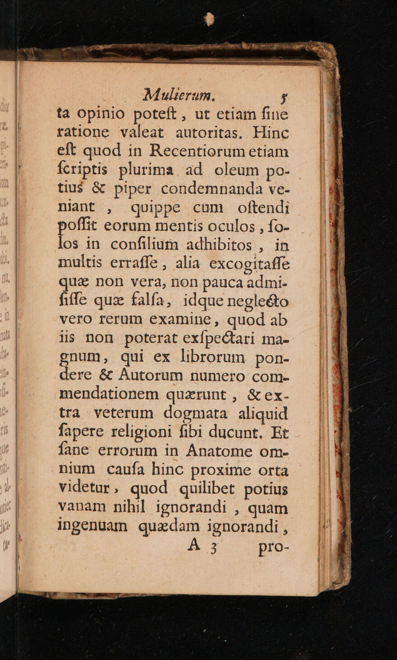 ? Mulierum. y ta opinio poteft, ut etiam fine tatione valeat autoritas. Hinc eft quod in Recentiorum etiam ícriptis plurima, ad oleum po- tius &amp; piper condemnanda ve- niant , quippe cum oftendi poffit eorum mentis oculos , fo- los in confilium adhibitos , in multis erraffe , alia excogitaffe qua non vera, non pauca admi- fiffe quz falfa, idque negle&amp;to vero rerum examine, quod ab Hs non poterat exfpectari ma- gnum, qui ex librorum pon- dere &amp; Autorum numero com- mendationem quzrunt , &amp; ex- tra veterum dogmata aliquid fapere religioni fibi ducunt. Et fane errorum in Ánatome om- nium caufa hinc proxime orta videtur , quod quilibet potius vanam nihil ignorandi , quam ingenuam quadam ignorandi ,