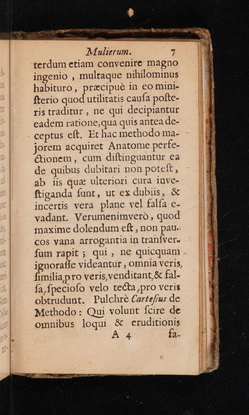 iate — ÁET Mulierum. terdum etiam convenire magno ingenio , multaque nihilominus habituro, praecipue in eo mini- fterio quod utilitatis caufa pofte- ris traditur , ne qui decipiantur eadem ratione,qua quis antea de- ceptus eft. Et hac methodo ma- jorem acquiret Anatome perfe- ionem, cum diftinguantur ea de quibus dubitari non poteft , ab is quae ulteriori cura inve- ftiganda funt, ut ex dubiis, &amp; incertis vera plane vel falfa e- vadant. Verumenimvero , quod maxime dolendum eft , non pau. cos vana arrogantia in tranfver. fum rapit ; qui, ne quicquam ignoraffe videantur , omnia veris, fimilia pro veris venditant &amp; fal. fa, fpeciofo velo tecta ,pro veris obtrudunt. Pulchré Carte/f/jus de Methodo : Qui volunt fcire de omnibus loqui &amp; eruditionis