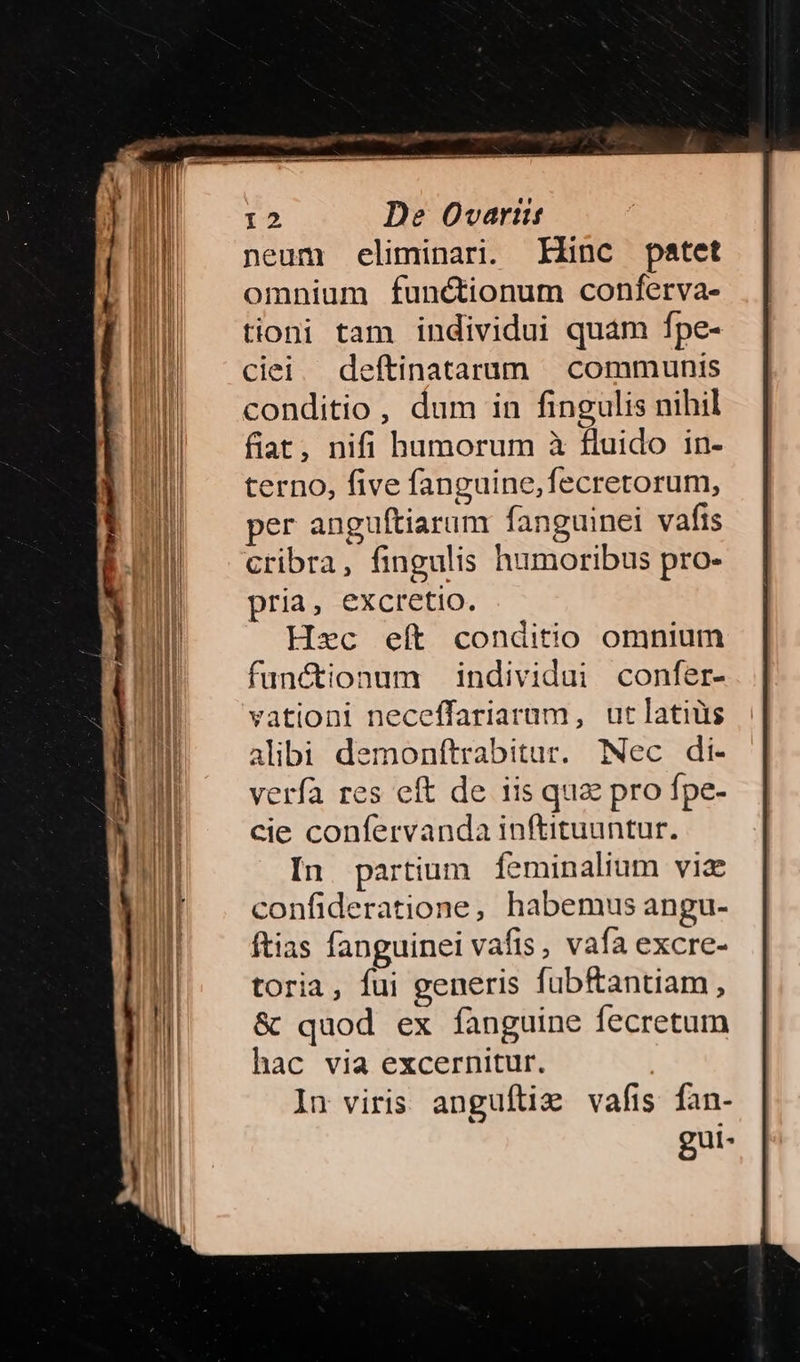 neum eliminari. Klinc patet omnium functionum conferva- tioni tam individui quam fpe- ciei eftinatarum | communis conditio, dum in fingulis nihil fiat, nifi humorum à fluido in- terno, five fanguine,fecretorum, per anguítiarum fanguinei vafis cribra, fingulis humoribus pro- pria, excretio. Haec eít conditio omnium funétionum individui confer- vationi neceffariarum, ut latius alibi demonftrabitur. Nec di- verfa res eft de iis qua pro fpe- cie confervanda inftituuntur. In. partium feminalium viae confideratione, habemus angu- ftias fanguinei vaíis, vafa excre- toria, fui generis fübfantiam, &amp; quod ex fanguine fecretum hac via excernitur. In viris anguftiz vafis fan- gui-