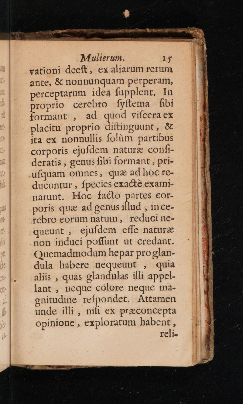 Quran MEUM ki a Cc Mei m— Mulierum. Ij vationi deeft, ex aliarum rerum ante, &amp; nonnunquam perperam, perceptarum idea fupplent. In proprio cerebro fyftema fibi formant , ad quod vifcera ex placitu proprio diftinguunt, &amp; ita ex nonnullis folüm partibus corporis ejufdem naturz confi deratis , genus fibi formant , pri- ufquam omnes, qua ad hoc re- ducuntur , fpecies exacte exami- narunt, Hoc facto partes eor- poris qua ad genus illud , ince- rebro eorum natum , reduci ne- queunt ; ejufdem efle naturz non induci poffunt ut credant. Quemadmodum hepar pro glan- dula habere nequeunt , quia aliis , quas glandulas illi appel- lant , neque cólore neque ma- gnitudine refpondet. Attamen unde illi , nifi ex przeconcepta opinione , exploratum habent , reli«