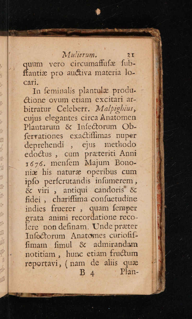 ERR de tam Muherum. 1I uum vero circumaffufe fub- ftantie pro au&tiva materia lo- Cati. In feminalis plantulz produ. ctione ovum etiam excitari ar- bitratur Celeberr. AMalprgbzus, cujus elegantes circa Anatomen Plantarum & Infectorum Ob- fervationes exac&tiffimas nuper deprehendi , ejus methodo edoctus , cum przteriti Ánni 1676. menfem Majum Bono- nim his nature operibus cum ipfo perícrutandis infumerem , &) viri , antiqui candoris & fidei , chariffima confuetudine indies fruerer , quam femper grata animi recordatione reco- lere non definam. Unde prater Infectorum Anatomes curiofif- fimam fimul & admirandam notitiam , hunc etiam fructum reportavi, (nam de aliis quz B 4 lan-