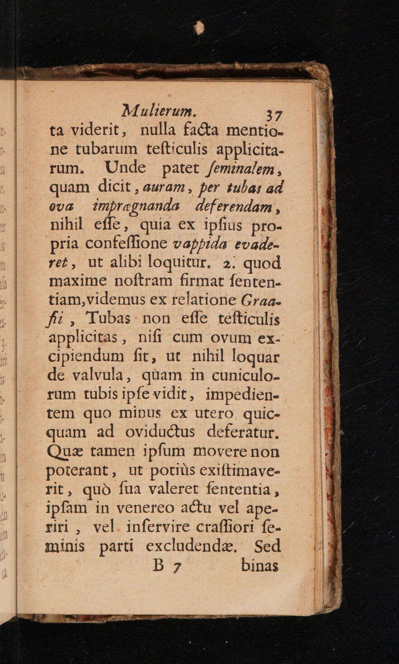 Multerum. 37 ta viderit, nulla facta mentio. ne tubarum tefticulis applicita- rum. Unde patet femealem, quam dicit , auram , per tubat ad eva impregnanda deferendam, nihil effe, quia ex ipfius pro- pria confeffione vapia evade- ret, ut alibi loquitur. 2. quod maxime noftram firmat fenten- tiam,videmus ex relatione Graa- f, Tubas non efle tefticulis applicitas, nifi cum ovum ex- cipiendum fit, ut nihil loquar de valvula, qüam in cuniculo- rum tubis ipfe vidit, impedien- tem quo minus ex utero quic- quam ad oviductus deferatur. Quz tamen ipfum movere non poterant, ut potius exiftimave- rit, quo fua valeret fententia, ipfam in venereo actu vel ape- rri, vel. infervire craffiori fe- minis parti excladenda. Sed B7 binas