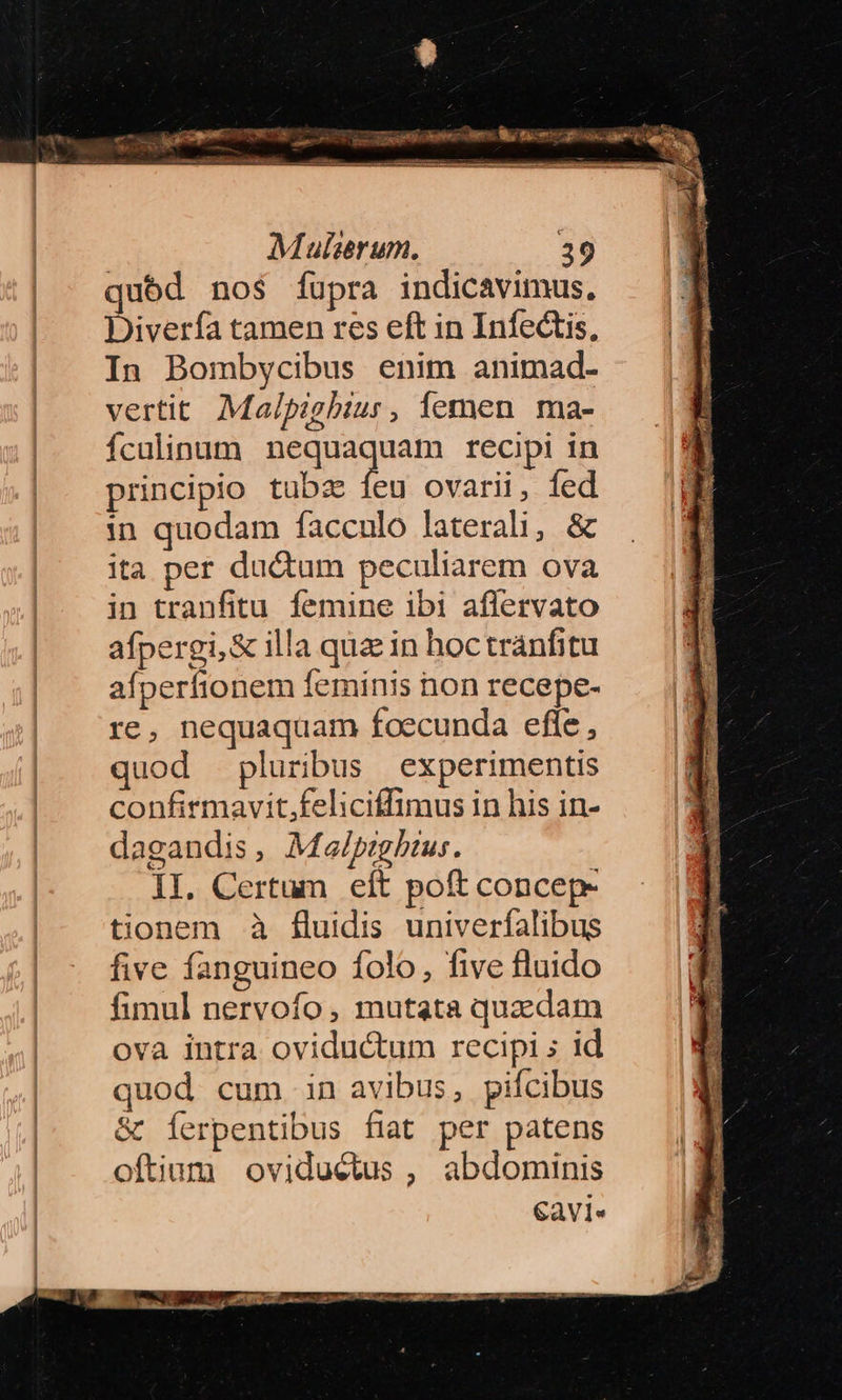 qubd nos fupra indicavimus, Diverfa tamen res eft in Infectis, In Bombycibus enim animad- vertit Ma/pighbiur, femen ma- Ículinum peauegnain recipi in principio tubz íeu ovarii, fed in quodam facculo laterali, & ita per ductum peculiarem ova in tranfitu femine ibi aflervato afpergi,& illa quae in hoctránfitu afperftonem feminis non recepe- re, nequaquam foecunda efle , quod pluribus experimentis confirmavit,feliciffimus in his in- dagandis, Malpigbhtus. II. Certum eft poft concep- tionem à fluidis univerfalibus five fanguineo folo, five fluido fimul nervofo , mutata quzdam ova intra oviductum recipi ; id quod cum in avibus, pifcibus & Íerpentibus fiat per patens oftium oviductus , abdominis Cavi.