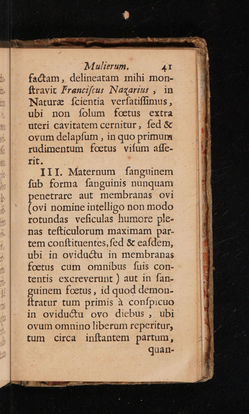 — epp m MCN. di. M. NeN/ T — iia 20 — opi RS — Mulierum. 41 factam, delineatam inihi mon- ftravit Francifcus INaxarzur , in Nature ícientia verfatiffimus, ubi non fíolum foetus extra uteri cavitatem cernitur, fed & ovum delapfum , in quo primum rudimentum foetus vifum afle- rit. III. Maternum fanguinem fub forma fanguinis nunquam penetrare aut membranas ovi (ovi nomine intelligo non modo rotundas veficulas humore ple- nas tefticulorum maximam par- tem conftituentes,fed & eafdem, ubi in ovidu&u in membranas foetus cum omnibus fuis con- tentis excreverunt ) aut in fan- guinem foetus , id quod demon- Ítratur tum primis à confpicuo in oviductu ovo diebus , ubi ovum omnino liberum reperitur, tum circa inftantem partum, quarn- EM Lom ES