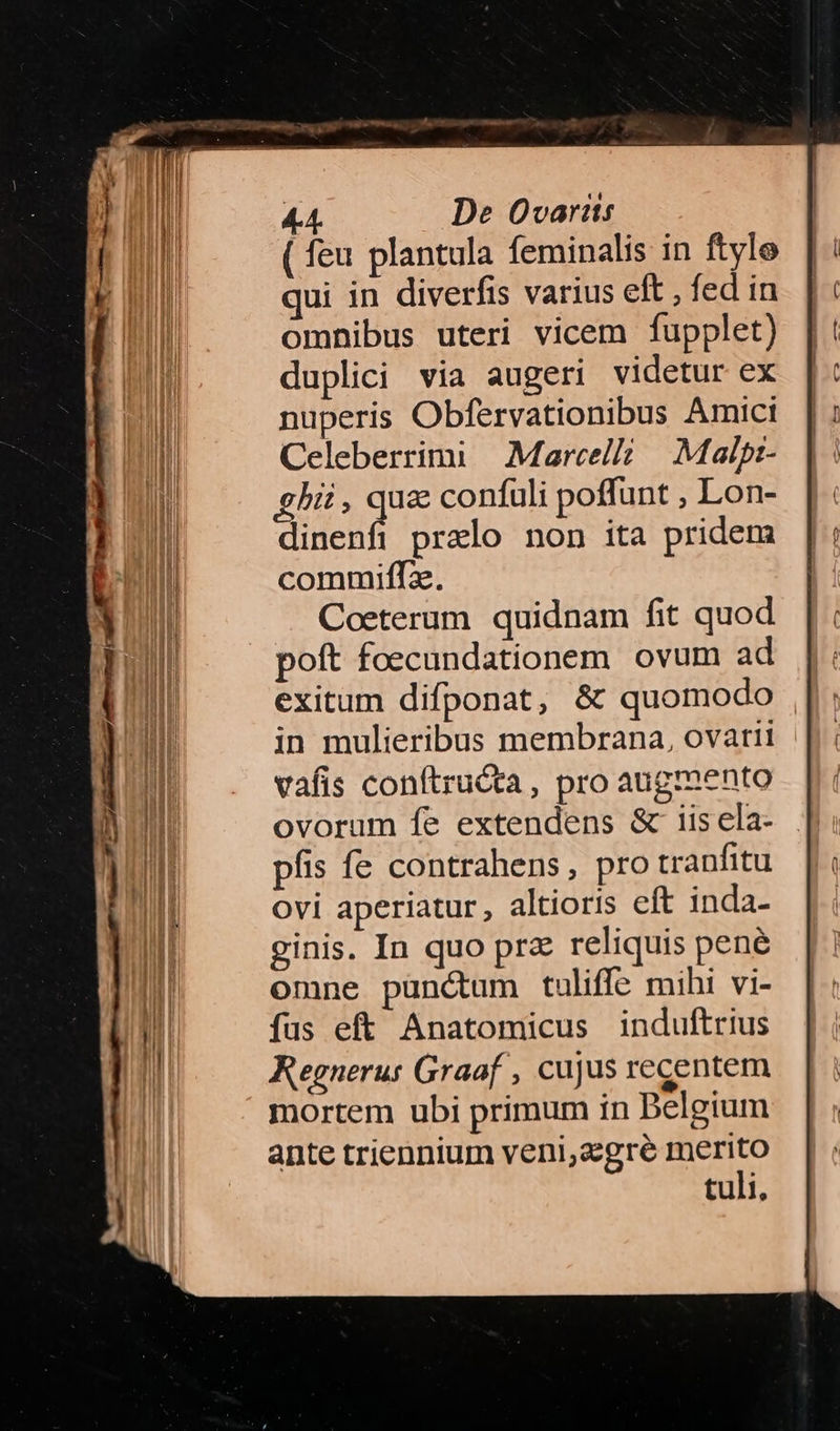 ( feu plantula feminalis in ftyle qui in diverfis varius eft , fed in omnibus uteri vicem fupplet) duplici via augeri videtur ex nuperis Obfervationibus Amict Celeberrimi Marcelli. Mai/p- ghi, Tum confuli poffunt , Lon- dinenfi prelo non ita pridem in mulieribus membrana, ovarii vafis conftructa, pro augmento ovorum fe extendens & iis ela- píis fe contrahens, pro tranfitu ovi aperiatur, altioris eft inda- ginis. In quo prz reliquis pené omne punctum tuliffe mihi vi- fus eft Anatomicus induftrius Regneru: Graaf , cujus recentem mortem ubi primum tn Delgium ante triennium veni,zegré merito tuli,