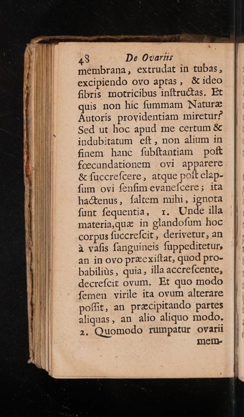 membrana, extrudat in tubas, excipiendo ovo aptas , & ideo fibris motricibus inftructas. Et quis non hic fummam Naturz Autoris providentiam miretur? Sed ut hoc apud me certum & indubitatum eft, non alium in finem. hanc fubftantiam poft foecundationem ovi apparere & fuccrefcere, atque poit elap- fum ovi fenfim evanefcere; ita hactenus, faltem mihi, ignota funt fequentia, r. Unda illa materia,qua in glandofum hoc corpus fuccrefcit, derivetur, an a vafis fanguineis fuppeditetur, an in ovo praexiltat, quod pro- babiliüs, quia, illa accrefcente, decrefcit ovum. Et quo modo femen virile ita ovum alterare poffit, an pracipitando partes aliquas, an alio aliquo modo. 2. Quomodo rumpatur ovarii mene