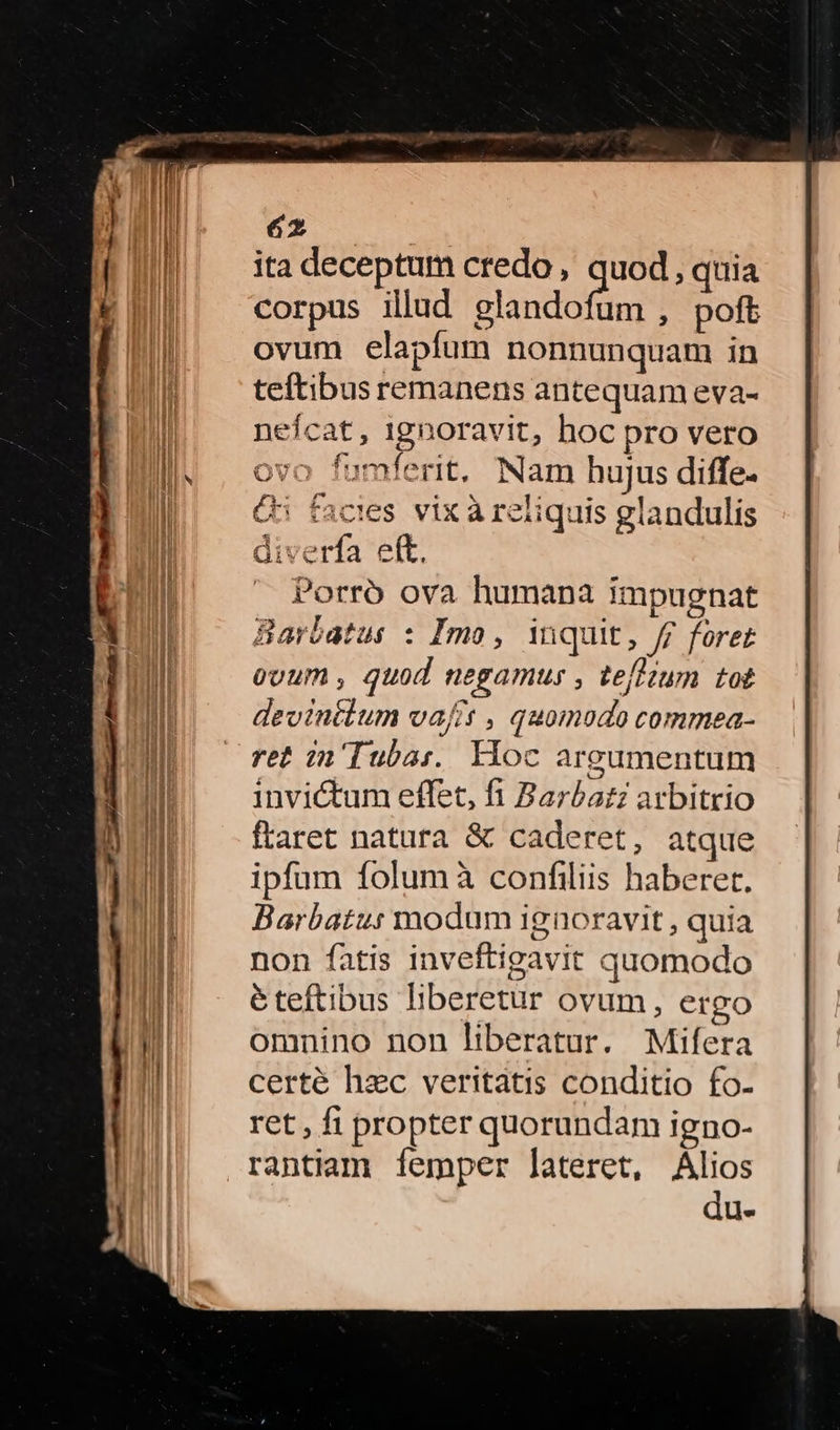 ita deceptum credo , quod , quia corpus illud qme Me , poft ovum elapfum nonnunquam in teftibus remanens antequam eva- neícat, ignoravit, hoc pro vero ovo fumíerit, Nam hujus diffe. C facies vix àreliquis glandulis diverfa eft, Porró ova humana impugnat Barbatus : Imo, inquit, ff foret ovum, quod negamus , tefltum tot devintlum vaft , quomodo commea- ret in'Tuba:.. Hoc argumentum invictum effet, fi Barba arbitrio ftaret natara & caderet, atque ipfum folum à confiliis haberet. Barbatu: modum ignoravit, quia non fatis inveftigavit quomodo éteftibus liberetur ovum, ergo omnino non liberatur. Mifera certé hzc veritatis conditio fo- ret, fi propter quorundam igno- rantiam íemper lateret, Alios du- r*