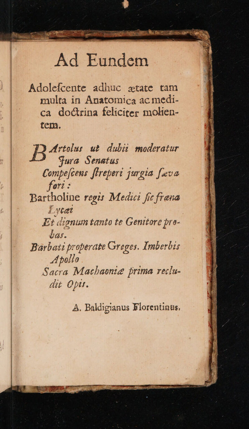 zi ies m. v $2 on ish —áa Su Rt Ad Pusdán- Adolefcente adhuc ztate tam nulta in Anatomica ac medi- ca doctrina feliciter molien- tem. ppm ub dubi moderatur | jura Senatus Compefcens féreperi jurgia [eva ori: Bartholine regis Medic fic frena Lycet Et dignum tanto te Genitore bra- bas. Barbati properate Greges. Imberbis A pollo Sacra Matbaonig prima reclu- dit Oft. A. Baldigianus Elorentinus.