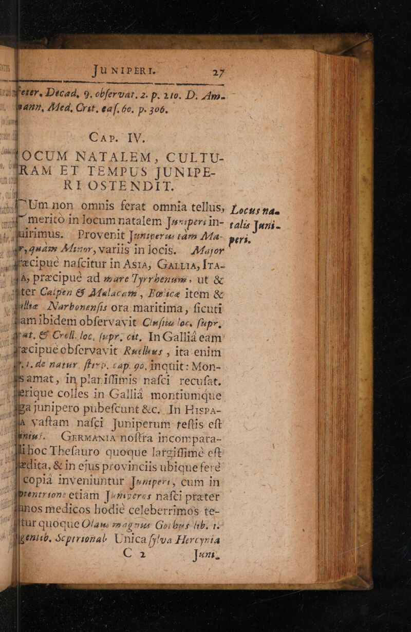 Tu NIPERI. HA PUR UBGRE nhe ere e RIS n d fee. Pics. 9, bro 2. p. 219. D. 4m. Lud pam, ded, Crit, ea[. 6c. p. 306. M ae Car. IV. / ii  (dOCUM NATALEM, CULTU- | i] | IRAM ET TEMPUS JUNIPE- | 1 RI OSTENDIT. d | Um non omnis ferat omnia tellus, focus pa. Wm | Fs meritó in locum natalem J»« aperi in- talis Jwri- UE  Juirimus. Proveni it Janiperas ram Ma- pci. | aquam Ahisor,vanis inlocis. —AMfajor |) RI Aecipuc nafcitur in Ast^, Garria, Fin T. | i&amp; pracipue ad zare Tyrrbenume . ut à Du WMter Caipez &amp;$ Afalacons, Borice item &amp; Mlle Narbonenfis ora. maritima , ficuti | Jami ibidem obfervavit Cini loc. fup», J ja. 6 &amp; Crell. loc, fs pr. cit, In Gallià eam 1 fcipue obfervavit- Rutlius , ita enim Mi. de natur Pur ^. € Ap. 90, maquit: Mon- js amat, in plariffimis nafci recufat. | dieque colles in Callià. montiumáue li jga junipero pübefcunt &amp;c. In Hispa- Mn Jl vaftam nafci Juniperurm teftis eft n iym. ^ GrzRwAawiA noftra Incompara i liboc Thefauro quoque lateiffime e fedita, &amp; in ejus provinciis ubiqu le feré Meopia inveniuntur ]engper: ; cum in E tr102: ettam ]*szeres naífti prater AUTE iinos medicos hodie celeberrimos te- NUM djtur quoque Qflauwus moa 1g HA Geibps hb. r. Mi di devo. ocpirional Unica fj! va Hircynía [1E C2 ]eni. -— |