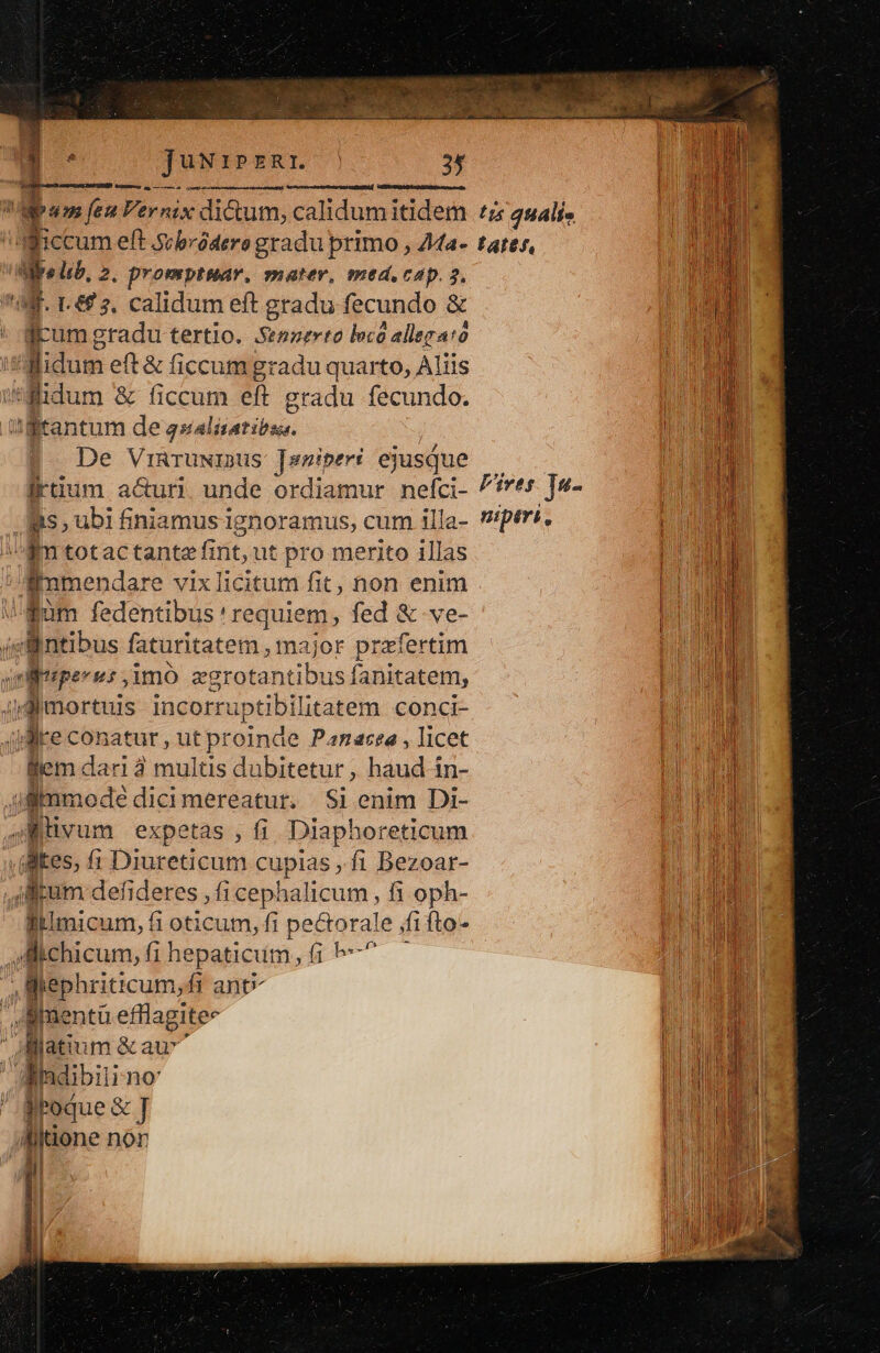 . jJuN1pzRr. Lol uel 3f quem m fen Fernix dictum, calidum itidem Wiccum eft .s;bródere gradu primo , 44a- Li lib, 2. promptmar,. mater, med. cap. 3, Jrum gradu tertio. Senperio loco allegato didum eft&amp; ficcum gradu quarto, Aliis Hlidum &amp; ficcum eft gradu fecundo. rantum de palatino. De VinruNisus Janiperi ejusque irtium a&amp;uri. unde ordiamur nefci- is, ubi finiamus ignoramus, cum illa- gm totactante fint;1 ut pro merito illas » pde vixlicitum fit, non enim dum dedenaods heeduieqn fed &amp; ve- P.Antibus faturitatem , major put fertim nlisper us ,imó wise s fanitatem, idimortuis incorruptibilitatem conci- qdire conatur, ut proinde Panacea , licet lem dari 3 multis dubitetur , haud-in- Jl mode dicimereatur,. Si enim Di- AMiivi um expetas , fi Diaphoreticum ,(flkes, (1 Diureticum cupias , fi Bezoar- tum defideres , fi cephalicum , fi oph- lllimicum, fi oticum, fi i pectorale fifto- , Michicum, fi hepaticum, p. , ephriticum,fi ant | oRpnenta efflagitee jlatium &amp;au^ Mindibiii no' BEoque&amp;] düone non I1 ts qHAlfo tate, Fives ]«- niptri 2