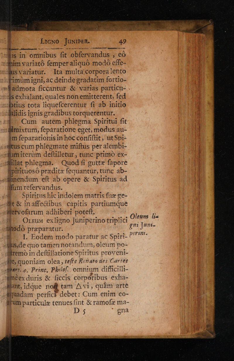 1 OE Mr CSS xm utet mane uncr i imus: p e ctt dim variató femperaliquoó modo effe- :fimumigni, ac deinde gradatim fortio- limes ficcantur &amp; varias particü- dsilmixtum, feparatione eget, modus au- im feparationis in hoc din fut, utSpri- iiditus cum phlegmate miftus per: alembi- addmiteràm defülletur, tunc primo ex- ;« dillat phlegma. Quod fi guttz fapore Ao predite fequantür, tunc ab- 4ümendum eft ab opere &amp; Spiritus ad fum ba i. : Spiritus hic indolem matris fis ge- Bt &amp; inaffedibus capitis partiumque »Wetvofarum adhiberi poteft. J-. Orszuw exligno Juniperino triplici uilfiGdó praeparatur. /- I. Eodem modo paratur ac Spiri- y m quo tanien notandum, oleum po- lliremo in defüillatione Spiritus provent- 4p quoniam olea , teffe Renato des Cartes quart. o. Princ. Phy lof omnium difficilli- Jifaeex duris &amp; ficcis corpótibus exha- pnt, iddue no&amp; tam A vi, quàm arte 4M fadam. perficf debet: Cum enim eo- irum particule tenues fint &amp; ramofz ma- Oleum lis gn ]um:- perint.