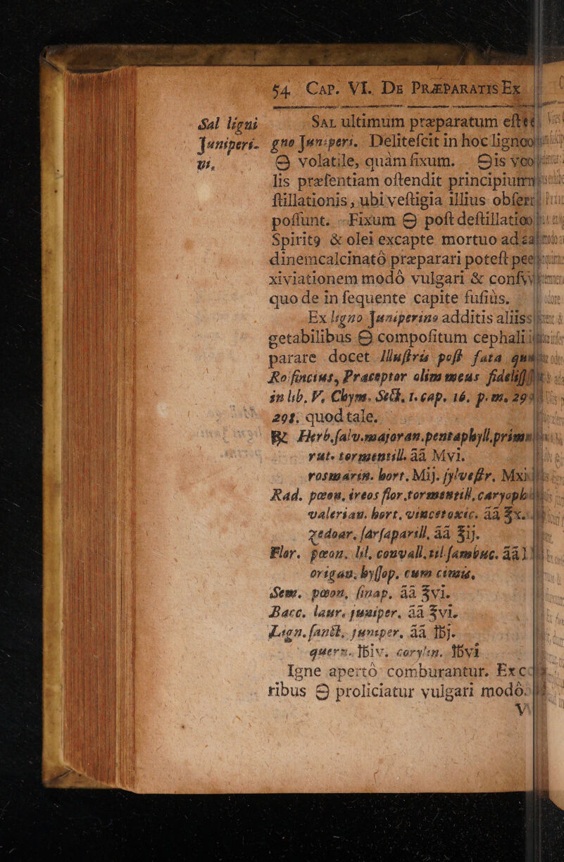 dal ligni Juniperi- g Uf, i3 54. Cap. VI. Ds PRabAnAUR D MRSRESot 2D ERI OY Prot nde alti J vanmtuncopec ceo BT ps SRITDERT womsimunoc: amar H7 ARRA Id a o rgo SAL ultimum praeparatum eft E volatile, quàm fixum. Cis ; Vo rn oen lerenr cepta gi dinemcalcinató praeparari poteft pee xiviationem modo vulgari &amp; confyy quo de in fequente capite fufiüs. getabilibus &amp; compofitum cephali i parare docet JJfiris poff fata qu Rofincius, Practptor oliza meus. fidelif]] £1 PRIV 2o stai u— put boul 1i i! ERU» ^j; WC Ub li Y an 29: quodtale. —. Rr) alu. mayaran. pentaphoyll primo vut. termtntil. aà Mv. í 3 valeriau. hort. viucetosic. 43 Sx. gedoar. [Av [aparill, àà 51). Flar. peon. lil, convalli. til. famius. dàl organ, by[Jop. cusa cinau, Sem, poon, (inap, àà SV. Bace, laur. puniper, àà Sv. Lega. fanik,. tuamsper, àà 1b]. quern. IBiv. cory!en. 35y3 Igne apertó: comburantur. Exc ribus 8 proliciatur vulgari modó. dip —— i ; 4m