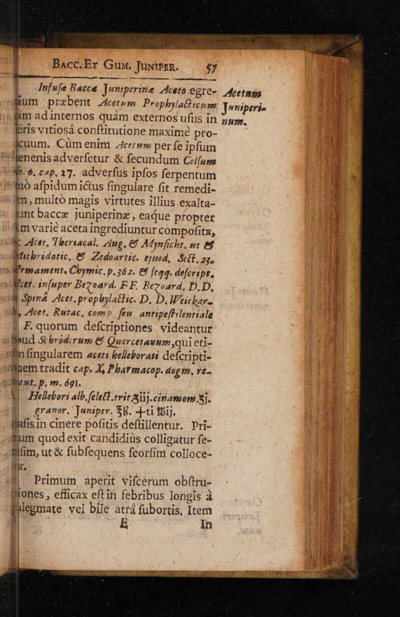 Bacc.Er Guy. JuwtPrR. 37 ed p nfefe Bacce. Juniperine ^dceto egre- i ium praebent cetum Prophylatl uem jp fim ad internos quam externos ufus in Eris vitiosa conftirutione maxime pro- jcuum. Cüm enim cer» per fe ipfum !!Menenis adverfetur &amp; fecundum Ceiluns VW. 6. cap. 17. adverfus ipfos ferpentum J*fno afpidum i&amp;us fingulare fit remedi- im , multó magis virtutes illius exalta- jant baccz juniperinz , eajue propter fim varie acetaingrediuntur compofita, ur cer, Thersacal, dug. € Afynftcht, we ed Mit bridatic. € Zedoartic. ejtgusd, Sect. 2j. nd rmament, Cbymic, p, 262. &amp;&amp; feaq. defcript.,  Miet. infuper Begoard. FE Bezoard. D.D, vid Spina Acer. p opbylathe. D. D,W'eichar. UR, cet, Rutac, como feu antipefhlenriale | F.quorum defcriptiones . videantur i Bud .&amp; brod:rus &amp; Quercetauugp qui eti- xBnfingularem acets helleborani defcripti- vlhem tradit cp. A Pharmacop. aegm. ve- i 3st. p.m.ógi. ; NN Hellebori alb.fele£l.tvit Si. cinamom 5j. SE granor. ]uniper. Sy. Tu 1bij. llhfis n cinere pofitis deftillentur. Pri- 4:fllum quod exit candidiüs colligatur fe- -lllim, ut &amp; fubfequens feorlim colloce- lr. | | M . Primum aperit vifcérum obftru- llfones , efficax eftin febribus longis à jilegmate vel bile atrá fübortis, nen mi | a Len e o pH iin NES SEED RESI. s Aeetmos: Joniperi- num.