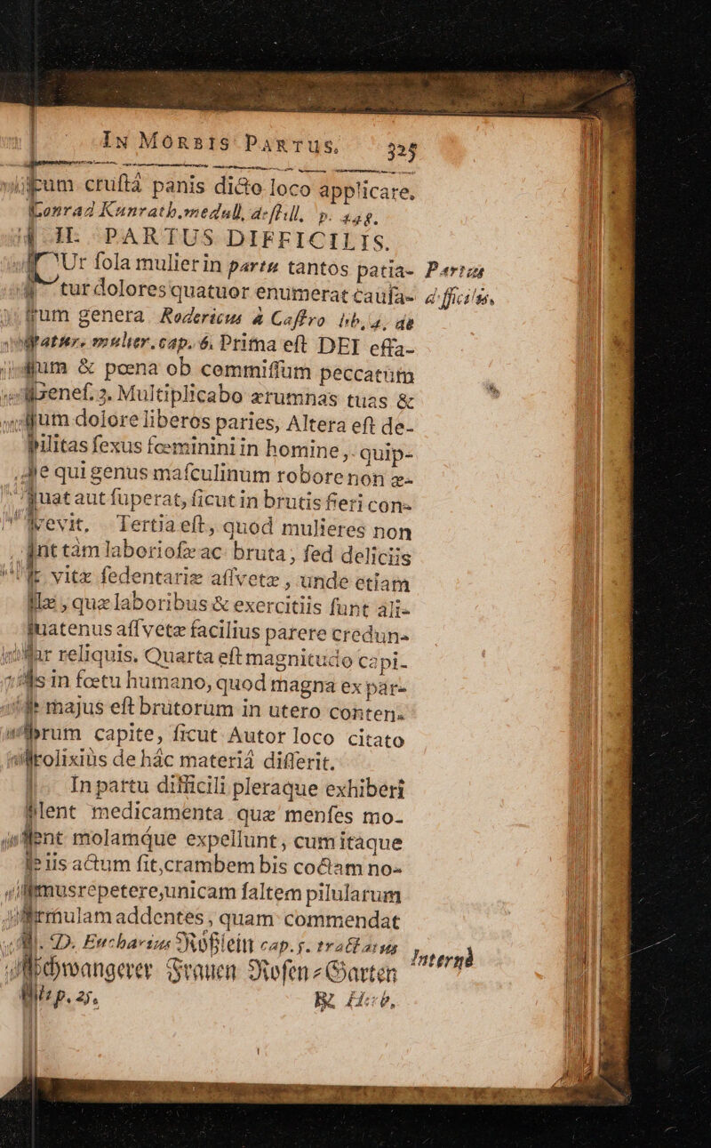 iie »gpum.cruftà panis die loco applicare. Iconrad Kunrath.smedall, a-[0:l, P. af. ^^ i4 IL PARTUS DIFFICILIS. $1 lf Ur fola mulierin parts tantos patia- Perrai 1 4 turdoloresquatuor enumerat caufa-. 4^ fficilss, jum genera. Redericus &amp; Caffro hb, a; dg m umiftatser, mulier.cap. 6. Prima eft DEI efa- E. ipd pum &amp; poena ob cemmiffüm peccatim i «benef. 3. Multiplicabo zrumnas tuas &amp; jum dolore liberos paries, Altera eft de- pilitas fexus fceminini in homine » quip- ,JJe qui genus mafculinum robore non z- , [uataut fuperat, ficut in brutis fieri con- P'Nrevit, Tertia eft, quod mulieres non iM [nt tàm laboriofz ac: bruta; fed deliciis T UK vitz fedentariz affvetz , unde etiam :u ille , qua laboribus &amp; exercitiis funt ali- a quatenus affvete facilius parere credun« 4 var reliquis. Quarta eft magnitudo ca pi- 1s in foetu humano, quod magna ex par- M 3$ majus eft brütorüm in utero conten. FON brum capite, ficut Autor loco citato TU sliolixius de hác materia differit. Ad |. Inpattu difficili pleraque exhiberi n flent medicamenta que menfes mo. i jsflent molamque expellunt, cum itaque JP is actum fit,crambem bis co&amp;am no- vil lmusrepetere,unicam faltem pilularum ME Jifirráulam addentes , quam: commendat : TM. MI. D. Encbaei SRoBleiu CAp.g. tY all atus | JAM meangere Stauen Svofen z Garten Bii p. zs. R He. audi cendi M A Jnttrgà | ON C1. ROME OU TUNE ERE ITTUTTT A — QUIT VOR ry cu ccr REG t AT M SMPETOU rr TN oe t 2i WI Ww. SUP M MOL A: n AR artis ip a META a EUER. DCN E A ER i a.