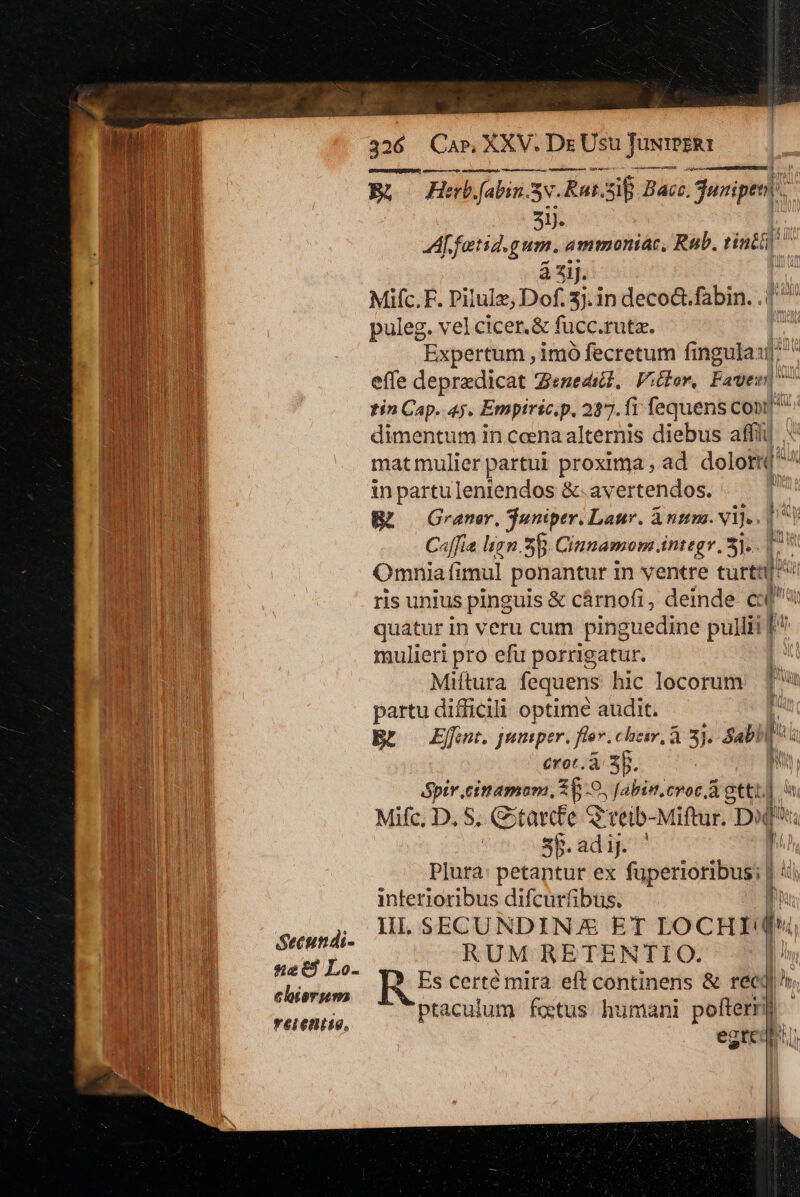 Veiis i E gus Bh Hebjfabin. 5v. a e Bacz. juripesl 51. A fatid.gum. ammonia, Rub. Fin H UN à ziJ. | nu d Mifc.F. Pilulz, Dof. 3). in deco&amp;.fabin. | E ur puleg. vel cicer.&amp; fücc.ruta. EH n Expertum ,imó fecretum fingula] IN effe depredicat Z«nedicd, Viclor, Fawn : | MEN tin Cap. 45. Empiric.p. 2277. fi fequens Cont m dimentum in ccena alternis diebus mi M matmulier partui proxima, ad dolor LU: in partu leniendos &amp;.avertendos. puru BL — Graner. Tuniper. Laur. A nmm. vij. [ is C«ffia lign.S B. Cinnamom integr 5]... | b. i | Omnia (i mul ponantur in ventre rel i UTEM ris unius pinguis &amp; cárnofi, deinde c bu quatur in veru cum pinguedine pullii n BM mulieri pro efu porrigatur. | Miitura fequens hic locorum 1 partu difficili optime audit. t | Bt Effet. jeniper. fier. chair, À 3). Sabi | | ui erot., 1 3b. j P ptr eittamam, 35-9. [abin.croc Agttt. i Mifc, D, S. G:tarcfe Q rtib-Miftur. Di qu i 5b.adiJ. n team Plura: petantur ex fuperioribus; | 4 NI interioribus difcurfibus, l ES , HLSECUNDINX ET LoCHId* DS Er mein RUM RETENTIO. | BAL win Es certé mira eft continens &amp; reci h ULUTE eliorsm : tJ Imo MD ; X (acu lt 'X 1 uman ; fteryrit BM Kain ptaculum fetus humani po 1 P | egredi ba MM r Ih