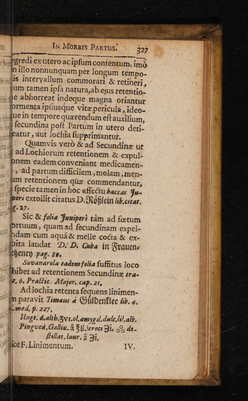 EL Iu Monsars DanTüS, c ; UT ten nerunt: pao omes, WU MB OUI a * VOSGES roa gai r de | cre exuteroacipfum contentum, imó inillononnunquam per longum tempo- ,4,81s interyallum commorari &amp; tetineri , M [um tamen ipfa natura;ab ejus tetentio- u « dle abhorreat indeque magna oriantur lprmenta ipfiusQue vitz pericula , ideo- LUE fuein tempore querendum eft auxilium, ni. , 4j fecundina poft Partum in utero deti- ..Jeatur ,àut lochia fupprimantur. 4,4 Quamvis veró &amp;ad Secundinz ut JJj ad Lochiorum retentionem &amp; expul- | E eadem-conveniant medicamen- jj 3H i] » ad partum difficilem , molam , men- gl Ium retentionem qüz commendantur, A d— | Mpecietamenin hoc affe&amp;u baccas Ta- x b. extollit citatus D. oflein lib.cizar. ME. 27. UU] Sic &amp; folia Tuniperi tàm ad foetum [ss quam ad fecundinam expel- ^l indam cum aquá &amp; melle coca &amp; ex-- pa fpita laudat D. D. Gea in Sitauene | a m dene) pag. eu. 11 | davanarola eadem falía fuffitus loco i hibet ad retentionem Secundinz zr- T ae, 6. Pratlic. Major. cap. 21, i | Adlochia retenta fequens linimen- -- Tm Jm paravit Times « (ülbentlee &amp;b. a. M | dme. P. 227,  V Hngt. dialtb.Svi.clLamygd.dule,lil. alb, &amp; M Pingved.Galiu. à $8.iroci 91. c9, de- ; il ) fHillat. laur, 3 31, | Bice F. Linimentum. IV. ' AMT | Lp»