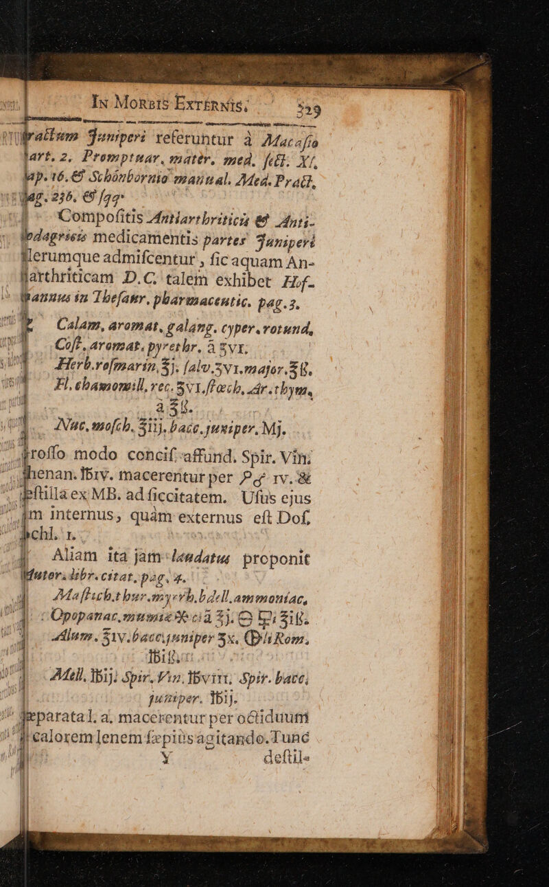 ; mde D müratfum juniperi referuntur à A2/ar4fí m jart.2. Promptmar, matér, med, fett. Xr, T a lap. t6.€8 -Scbónboraio znautal. Med. Prati, DE rer. 225. € Jag | : n b XCompofitis Aniartbritics €. dur. 1 Ipdagrieis medicamentis partes juniperi pi Wlerumque admifcentur , ficaquam An- mE. Jarthriticam D.C. talem exhibet Zbf. |l ^ Wranuus ia Thefamr. pbarumacentic. £48.3. 1 r Calam, aromat, galang. cyper.vorund, ]. (Coe. aroma, pyrethr. à Zvr. ] | Herborofmarin 5]. [alv.v1.major.S. Fl,ebamonmill vec. SvIJach, dr. tbym, un Auc, mofcb. 311). bacc. puxiper. Mj. qM 4proffo modo concif:affund. Spir. Vin; Í i ! | | M 1 qeni il | » E e macerentur per Pd rv. &amp; M illa ex MB. ad ficcitatem. Ufus ejus pm internus, quàm externus eft Dof, dci b | | Ue j^ Aliam ita jatJ«edatus proponit Jl Ifutoridebr. citar, pog. 4. | «il Ma [h.t bur.myevb, ^ dell.ammoníac, (T jt 1 COpepanar. mum me ca $3. [2i Siff | jJ | il j inm . Sv. baccnniper 5x, (DhiRom. M ' Ibit Mi Qn | | All Nij) pir, Vis. ivy, Spir. bacc, | jumper. ]bij.  gieparatal a. macerentur per octiduum J| calorem lenem f£epitsagitando.Tunc j E Y defüle