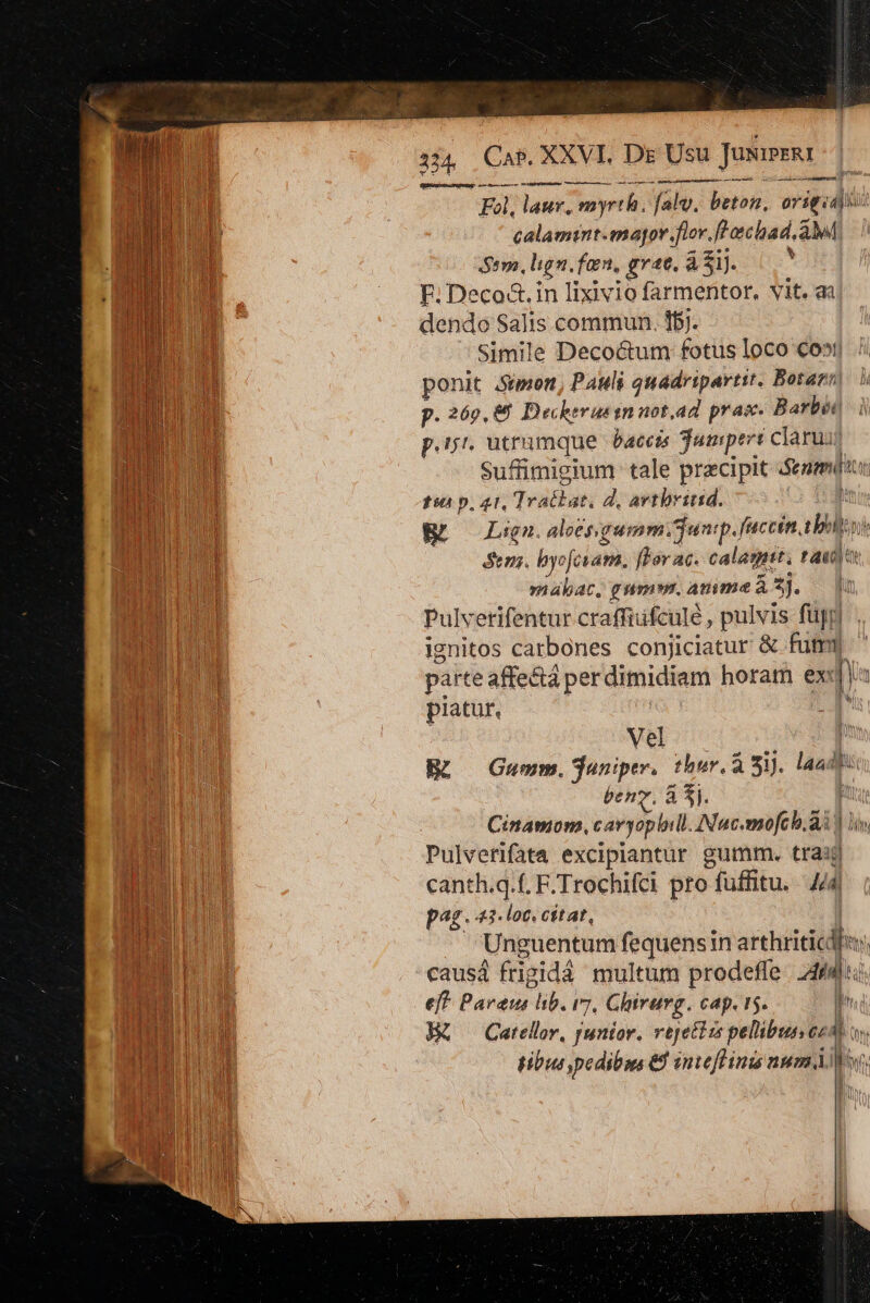 134. Cas. XXVI. Dg Usu Jusiseii BS NUMEN deteiemeeur MHRPUKRERBM rime condoentemece cmd ——À TÉ Fol, laur, myrth. fal, beton, origcdio: calamtnt.magor fior. flachad. aM í Seo, lign. fern, grat. ái. 0 | EF. Deco&amp;.in lixivio farmentor, vit. aa dendo Salis commun. fb). Simile Decoctum fotus loco €o»t| ponit Sipien, Pauli quadripartit. Botazn | p. 269,85 Decherus qn uot, ad pras. Barbe à p.ij'. utrumque baccis Tumperi claruii Suffimigium tale precipit Semis tsi p. 41, Tratbat. d, artbrinid. &amp;R —Lign.alcépgumm.Sunp.fuccin, ib Sem. byofcram. flor ac. cala. t ii) »iabAt, gnam. amme à z]. Pulverifentur craffiufculé , pulvis füpyl ignitos carbones conjiciatur &amp; fury parte affe&amp;tá per dimidiam horam ex ü | piatur, Vel ü Bü ^ Guwm.aniper, thur.à Sij. laadit bens. a f. fu Cinamon. cavyophill. ANuc.mofch.ài ) i, Pulvetifata excipiantür gumm. trasj canth.q.f. F.Trochifci pro fuffitu. M pag. loc. cétat, | Unguentum fequensin arthritic - causá frigidá multum prodeffe 2464) eff. Paraus lib. (7, Ghirarg. cap i5. h R&amp; Catellr, junior. rtjettim pellibus cA) m gibus pedibus &amp;8 smvefHinis num Mo, - ME |