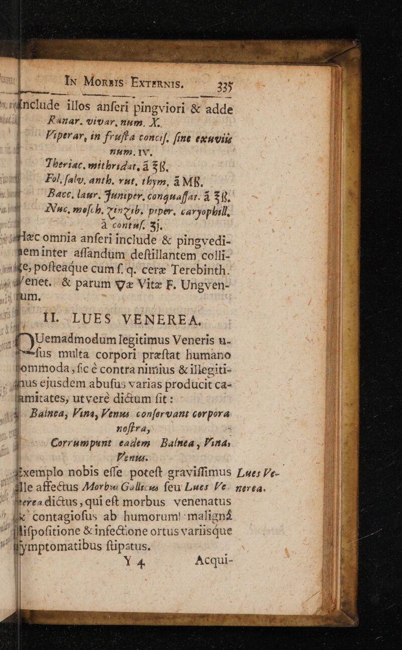 ^ wil  i 1 : IN Monxis: ExrrRN:s, 225 com— Per oae | Kanar. vivar, num, X. | Piperar, in fruffa concif, fime estuuim j num. iN. | Theriac. mitbridat, á 2f. Wo F2. falv, antb. vut, tbym, A MR. i Bacte, laur. juniper, conguaffar. à £i. E ZVn«, moef.h, aa gib. piper, caryophtll, 1 à centu. 3). atec omnia anferi include &amp; pinsvedi- heminter affandum defiüillantem colli- T E &amp; parum X Vite F. Ungven- i p All tomrmoda fc é contra niriius &amp; illegiti- jnus ejusdem abufus varias producit ca- lamitates, utvere dictum fit: b n 1 nofira, | ! Corrumpunt eadem | Balnea , Pina, I Venus. Aixemplo nobis effe poteft graviffimus terea dictus, qui eft morbus. venenatus li [] llifpofitione &amp; infe&amp;ione ortus variisáue Y:34. Acqui- M s ur Lues Ve- HE