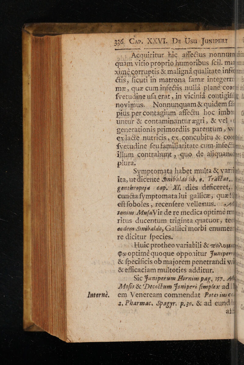 Iuterne. XXVI. Dr Ds JuxipERt (€ € PRENNE sensi 236 Ci»; Wiascanoldudec eap sivieupefe. —— cre | Acquiritur hic. affecius; non 35524 | quam vitio proprio humoribus fcil. mad xiune corruptis s &amp; maligná qualitate infit Cis, ficuti in matrona fams intege rtr) mz, quz cum infe&amp;is nuila plane cosi i ív etudine ufa erat, in viciniá contigi£ novimus... Non Runner quidem fd: pius pet contagium affectu hoc M | untur &amp; contaminantur zgtl, &amp; ve] t generationis primordiis parentüm. M exladee nutricis, ex.concubitu &amp; copi fvetudine feu familiaritat e.cum-infecdl illum contrahunt , «quo. de aliquan plura. l Symptotnata habet multa &amp; varii; ita, ut dicente Szibilao lib, e. Tratat,. b genthropeje - cap. XI, dies diceret s ? cuncafymptomatalui gallice; quae 2t. eft foboles , recenfere v ellenus. edd. zonis Atuíayit dere medica optime mur ritus ducentum triginta quatuor, tee re dicitur fpecies. ; . Huic ; protheo variabili &amp; xum. Qv optime quoque opponitur $ampern), &amp; fpecificis ob majorem penetrandi vij.. &amp; efficaciam multoties additur. I. Sic Suniperinm Horniw pus 557. Mb, Mofís &amp; tDecotium Saniperi fimplex ad! p. em Veneream commendat ore ius ea 2. Pharmac, Spagyr, p. 2c. &amp; ad eund? | | ain |