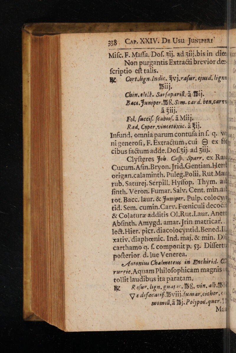 28 Cap, XXIV. Ds Usu Josimetr EUREN UEM A A os ut EN Mta rtt Mifc.F F. Maffa, Dof. 217. ad ziij.bisin diei a Non purgantis Extract breviordes| ; fcriptio eft talis. Br Cort.lign. Indic. $vj.vafur. ejutdl, lrgnn. if. Chin. eleit. Sepa à fbij. Bace. Juniper I6 8. Sm. cara. bet, cart auct. 5 Fol, fuccif. fcabiof. &amp; Mii]. n Rad, Cyper. vincttéxic. à Sij. mu Infund, omnia parum contüfa inf. q.v E nigenerofi, F. Extractum, cut - ex f ia d cibus fa&amp;umadde.Dofsijads3Hj. -  E Clyfteres job. Cafp. óparr, ex Raub, mu Cucum.Afin.Bryon. Jrid.Gentian. Heri: tT ENTE origan. .calaminth. Puleg.Polii, Rut.Masj,., UB d tub. Sature]. Serpill. Hyffop. Thym. ai. BL ON finth. Veron. Fumar. Salv; Cent, min.ai E Eu tot. Bacc. laur. &amp; jwniper. Pulp. colocyil Ibo tid; Sem. cumin.Carv. Feeniculi decoe3 - ENT &amp; Colaturz additis OLl;Rut.Laur. Anettj BM. Abfinth. Amygd. amar. rin. matricar. . | Du le&amp;t. Hier. picr. diacolocyntid. Bened.IlJ,. n xativ. diaphoenic. Ind. maj. &amp; min. D). BN carthamo q. f. componit p. 52 Differt) LHP ofterior. d. Jue Venerea. l B i e Matonius Chalmeteus in Encbirid. C^ OU rurric.AquamPlhilofophicam magnis! | M m z T —— nmn c LL tollit laudibus ita paratam. COD Rafa. lign. guapor, 1b. vit. alb. 551 | inomill A 15). Polypog.quer. d , Rt Msn