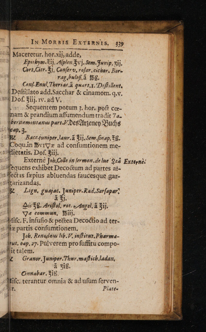 IN Monsis ExTERNI!S, 359 oe —À | poU A UA. ne ce—unvacoe BÉRSrcHANSUEEERE sour '^ Maceretur. hor.xij, adde, : Epithym. 21), Áfplen Svj. Sem. Suinip, xij, Cort.Citv. 5), Conferu, ro[er.cichor, Bor- vag. bulofi à à fbq. Conf. Enul/Theriac a quart,t. «Deffillent, j Defüillato add.Sacchar &amp; cinamom. q.v, € Dof. $i1j. 1v. ad V. |. *.. Sequentem potum 3. hor, poft cc- inam &amp; prandium affumendum tradit 74. Weerzemontanus part,F. bedienen 3uds P. p s Mediae laur.á $1).5em.finap, 24]. ME ; JCoquan fBvrX7x ad confumtionem me- E .cUiBietatis. Dof. £iij. | i4 &amp;JJ ^ Externe ]ob.Colle in [ermon.de lue O08. Exteyné: [ ifequens exhibet DecoGum ad partes at« inledtss Íxpius abluendas faucesque gar- ull rarizandas, : 4 Lign, guajat, Juniptr.Rad,Sar[apar, j à 5$). i ! A5 5. Sdaliab us e^ dnpel, à Sij. a | ^ Ne commun, Ybiij. ji Mifc. F. infufio &amp; poftea Deco&amp;tio ad ter- jl se partis confümtionem, E Job. Renadews hb. V. inflitut.Pharma- RH dat. eap. 27. Pülverem pro fuffitu compo- Ju lit talem. ji , M Granor, Juniper Thur .maffich. do B. à ziff. JE CCinnabar. Zi Jic. terantur omnia &amp; ad ufum ferven- Plates