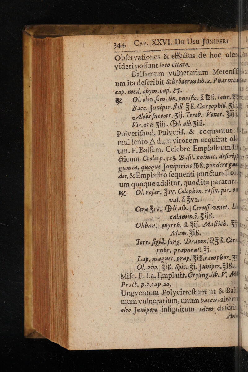 items a or putt ppc Obfervationes &amp; effectus. de hoc voles videri poffunt lece citato, | Balfamum vülnerarium Metenfíij:: um ita defcribit Schróderus 50.2. Pharmzedtar. op. sae d. cbym.cap. 87. Dur Ol. olio fem. lin. purrfic. A BR. laur. Soi Bacc, Juniper.[H0. 5. Caryoplill. 5.4). f e Aloes (uccatr i]. Tereb.. Penet. $3)34 Viv.arb 33). (D. alb. Sig. | pulverifand. Pulverif. &amp; coquantut !/fpi mullento A dum virorem acquirat olit um. EF; Balfam. Celebre Emplaftrum ffi j &amp;icum. Crelié p. 223. B afi. chimie, defecrijfisc gum. quaque ]waipevino 155. pondere gai», det. &amp; Emplaftro fequenti pun&amp;urali o)l) um quoque additur, quodita paratur; R —OkLro[ar. S1v. Colophon. refi. pic. 19m (4l. Avi: ? Cere iv, (Di atb. 3 Cere. veaet. lia. uses calamin d 318. | Oliban. myrrh. à zi. AMa[Heb. $59. Mum. Si. P Terr. figill. fang. SDracan: 3/88. Corr. rubr, preparati 5j. Lap.magnet. prep. Si.campbor. 33) oso OL ave. SML, pics). Juiniper.SiB.. | Mifc. F. La. Emplaftr. Grysng«ab. V, Ai [ Pratf.p3.ap.za. | TS | dU Ungventum .Polycirreftun üt &amp; Bai ^ mum vulnerarium, unum £acczo»alterm eleo. Juniperi infignitum. idem defcri | ! | ECL ——i