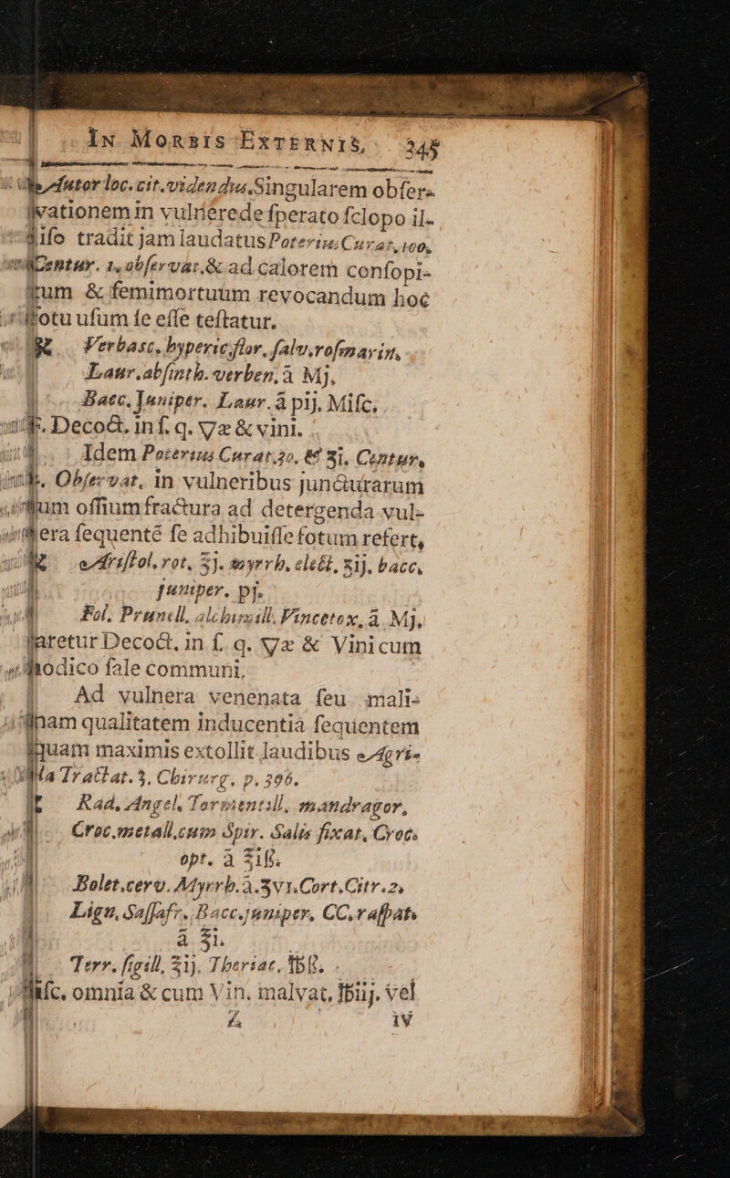 | ;ÀN Mostre BEeFENIES 345 ura m. Desestoliat ui MS MAC | Wefutor loc. zit. viden dua. Singularem obfers jvationem m vulrerede fperato Íclopo il. SIfo tradit jam laudatus Po: terti CHT AT M00, Centur. 1,obfervar.&amp; ad calorem confopi- irum &amp; femimortuum revocandum hoc fotu ufum fe effe teftatur.  a Verbasc., byperic flor, falv.ro, 7 AY 11, / Lanr.abfinth. verben. à MJ, | 5 Bate. ]uniptr. Laur. à pij. Mifc, i. Deco&amp;. inf. q. Ma cn. 1 Idem Peterius Corat.jo, 8€ 21, CeAtur, wl. Objervat, in valBeHidus jun&amp;utarum iffum offiumfra&amp;ura ad detergenda vul- yllera fequenté fe adhibuiffe (tiia refert, E Arift. rot, 5 3). tuyrr b. ele'l, 83). bacc, [| Jatiper. pi [ Fol, Prundll. abusi Fincttex,à Mj, laretur Decod. in f. q. Ve &amp; Vinicum //-Maodico fale communi, Ad vulnera venenata feu. mali ^llnam qualitatem inducentià fequentem fuam maximis extollit laudibus eA Ma Trattat. 5, Cbivz rg. p.396. t^ Rad. Angel, Tormentill. nmandragor, uM. Crac. metallc euim óptr. Salts fix at, Crocs | opt. à 21g. WR Belet.cero. Atyerb.3-5v1.Cort.Citv.z, Lig, Sa[fafz-. Bacc.mumiper, CC.rafbats à $1 Terr. ftgill, 51), Theriar, tb. Mic, omnia &amp; cum Vin. malv at, Tij. vel LZ IV Militar ra