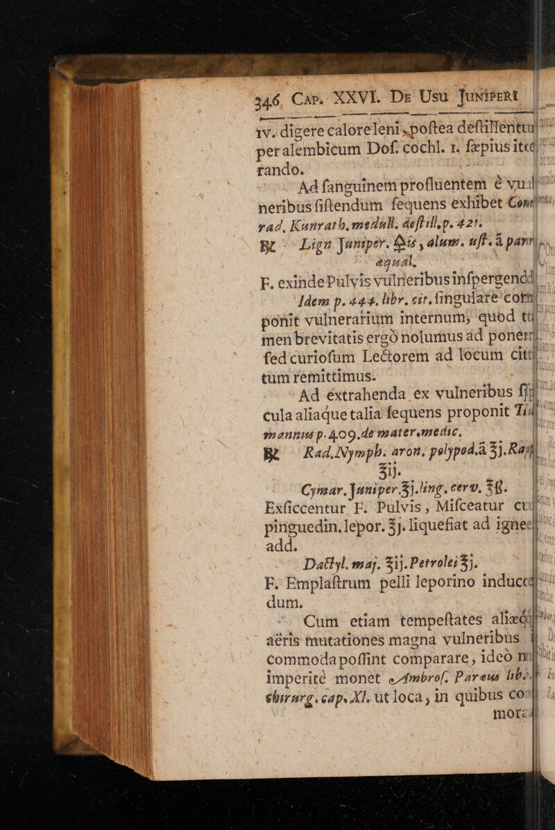 Gh dapes etn patina iv. digere caloreleni, poftea deftilTentui ^ peralembicum Dof. cochl. t. fxpius It rando. ^ | Ad fanguinem profluentem € vu iln neribus fiftendum fequens exhibet Com rad, Kanrath,medall, deflillp. 42*. | Br^ Lin Juniper. ti , alum. uff . à pannis &amp;gua, 19 EF. exindePulvis vulneribus infpergencd Jdem p. 44.4. libr. cir. fingulate con ponit vulnerarium internum; quod tq: menbrevitatis ergo nolumus ad poner.  fedcuüriofum Le&amp;orem ad lecum citt[. tum remittimus: [ Ad éxtrahenda ex vulneribus ffj ^ cula aliaque talia fequens proponit 7/4 maeunis p. 409.de mater medie, , BR guru ie polypod.à 5). Ras ij. | Cymar, ]utiper.S).ing.cerv. $8..— | Exficcentur E. Pulvis, Mifceatur cup pinguedin.lepor. 5j. liquefiat ad igne: add. Dat. maj. Sij. Petvolei S. | z Emplaftrum pelli leporino inductqr dum. ü qUeE T Cum etiam tempeftates aliad] Pie a&amp;ris tutationes magna vulnetibus j| commoda poffint comparare ideo m[t imperite monet efmbrof. Pareus ibi 1 i ehirnrg. cap. Xl. utloca, in quibus Co» mor: — | i