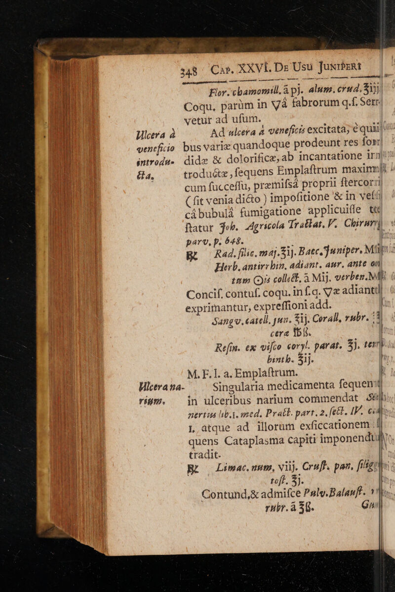 Dodo a oU  xxVt. Dr Usu JusrPzRt PUE (LM. e 348 CAP. Flor. cbamomill. à p). alum. crud. Sy Coqu, parüm in Và fabrorum q.f. Serr. vetur ad ufum. LH Wlceva à Ad ulcera à veneficis excitata; € quip Lp venefiio bus varie quandoque prodeunt res fos. NIU introdu- didz &amp; dolorificz, ab incantatione irm! B &amp;a, troduétz , fequens Emplaftrum maxinm! Á — agnis Y cum fucceffu, przmifsá proprii ftercorzi ( fit venia dicto ) impofitione &amp; in vef cibubulá fumigatione applicuiffe tt fatur. ob. Agricola Trallat, P. Cir parv, p. 648. : » | Rad. filic, maj. i]. Baec ]untper. Mtn: Hind Herb. antiry bin, adiant. aur. ante on MI tam (is colléf, à Mi. verben. MB). 6 ERU Concif. contuf. coqu. inf.q. Ve adiantdl BT exprimantur, expreffioni add. [ Sang. catell, pua. S1. Corall, rubr. 3. | DU cera Ibis. h a Refin. ex vifco coryl. parat. 5). teris bintb. Sij. h | M. F. 1l. a. Emplaftrum. 1 Tu Hicera na- Singularia medicamenta fequenitl BE rig. jin ulceribus narium commendat n L atque ad illorum exficcationem i | quens Cataplasma capiti imponendtjiro. n tradit. M WE) no BL o Limac.nmnt. viij. Crufl. pan, ftltg: hi jM ni. Sj. ' BL Contund,&amp; admifce Pgly.Balaufl. los. ^ DUM rubr. à 30. Gua Yeu