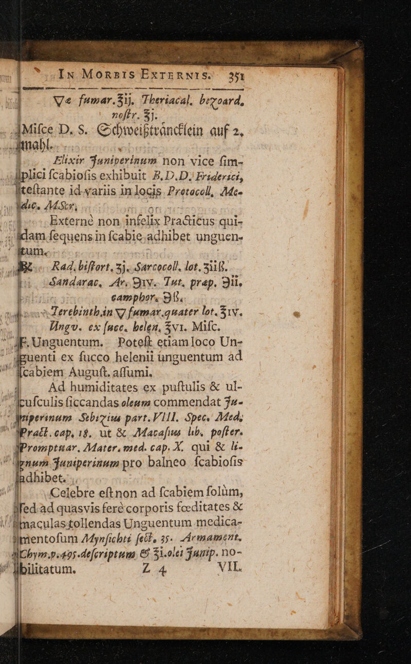 ix MUTIIS ExTERNIS. | » ] Ve fumar. Zi. Tberiacal, bi 'voard, noffr. €]. .. ittiabi. Elixir duniperinum non vice fim- ]plici fcabiofis exhibuit B, D.D.J Friderici, Ieftante id.yariis in locis Prétacoll, Ac. veles ZMascg, ! | Externé non infelix Pra&amp;icus qui- ; idam fequens in fcabie;: adhibet unguen- ume. AER Rad. biffort. 3j. Sarcocell, lot. üt pu odandarac, Zrs Quy Tot. prep. 3il. bo camphor. 9. | Wr o MerebintbánN7 fumar. quater lot. 1v. 1 Vingv. ex (ncc. belen, $vi. Mic. JF. Unguentum. Poteft etiamloco Un- dpuenti ex fucco helenii ünguentum ad Scabiem Auguft. affumi. 1 Ad humiditates ex puftulis &amp; ul- ..'jpufculis ficcandas oleum commendat 72- vogmperinam Stbimius part.V111. Spec« 7Med, Mratl.cap. 1$. ut &amp; AMacafis hb. pofter. prompta. Mater. med. cap. X. qui &amp; li- dgnem jumperinum pro balneo fcabiofis fadhibet. ! Celebre eft non ad fcabiem folàm, Wed.ad quasvis feré'corporis fceditates &amp; /Bimaculastollendas Unguentum medica- leote: AMynficbté fcil, 5. Zrmament. pev. p.495 deferiptum 8 $1.olei Tamip. no- ^ lbülitatum. L4 VII.