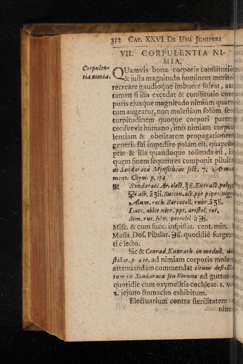 s ae Sut Ec. XVI.Dr Usu y INIPERT ») —— A Dai Ar kc E SEMBRA 4 VIL. CORPULEN TIA NI- MI j Corpulet (Cyuanvis bona éealio s confitutiide tia nimia. Soa, : jufta magnitudo hominem merit tecreare » eaudioque imbuere fóleat , attyu tamen fi illa excedat &amp; conftitutio cob porisejusque magnitudo nimmm Fein n M tumaugeatur, non moleftiam fotüm, fest turpitudi nem quoque corpoti parerr k confvevit humano ;imo nimiam corpui| lentiam &amp; óbetitatere propagatiofiétmi j: |  genetis füi impedire palam ett; quaprei; Anar nu pter: &amp; Hla quaridoque tollenda eft , ii lc n quem finem feqüéntes componit pilultf ( nd dt áasdaraca Mynfitbrus fett. 97. má 31 I D: sent. Cbym. p.54. do F iSandar ace Ar. elefz, Sg. EB. py ki nu Eds alb, i Sii Swzéim AID. ppr pipe» nig he edm. roch. dfdrcocell. rübr. 4358. - JLacc, ablet edite | ppt. ariffol; vot, Sem, vut. hy. perrofel à 3j. ó MANU Mifc. &amp; cum fucc. infpiffat, cent. min. | lu. CM Malfa, Dof, Pilular. 91 ll. quotidié fügen, l. up ti édedé; Sic &amp; Convad.Kunratb. im medull, 4l. | ffillat. p. 426. ad nimiam corporis mole. atténuandam commendat elése defi) m | yh tu ex Sandaraca feu Vevnice ad guttas: d. | H li m n ecum oxymelitis Cochl leat. LM t MI , jejunio ftomacho exhibitum. h. LANE ul Electuarium contra dponwe (d DAE, nim m €». ucc - ——dÀ