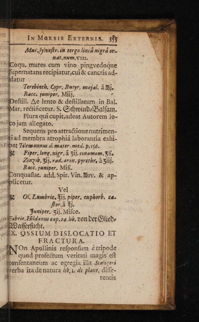 Miser tena an € ] Mast, fy weftr. in tergo liucd nigra ov- 1 Hat, Hm NT iicoqu. mures cum vino pingvedodue qu pernatans récipiatur,cui &amp; cancris ad- Ridatur ' Terebintb, Oypr. Butyr, Msc àfbj. Bace. guniper. MJ), iDefull. Ae lento &amp; deftillatum. in Bal. Mar, rectificetur. S. C»dminbz3Sa! ffam. EL Plura qui cupit;jadeat Autorem 1o- i 'pojam allegato. 1 Sequens pro attractione nutrimen- !fiad membra atrophiá laborantia exhi- i l'ulbet Tilemannus d. mater. itg. p.1$6. B£ o Piper.long. aigr. à 3i). cinamom, 35. um Zinyib, Sij. rad. aron, pyretbr, à 3ilj- ul. is Bac, puniper. MW. fLonquaflat. add. Spir. Vin.fbiv..&amp; ap- ; cens o; Vel i o. Lunbric, 5j. piptr. euphorb. ca. i flor, à 8j. | juniptr.- 21), Mifce. vlEabrie. Hildanzas 6ap.24 lib, 90m Det oliebe ARBoferbi. IX. OSSIUM DISLOCATIO ET : FRACTUR A. JZTNTOn Apollinis refponfum é tripode Ae quod profe&amp;um veritati magis eft fitoenfentaneum ac egregia illa Stalige d llrerba ita de natura ljb, 1. ds plant, diffe- | rentis