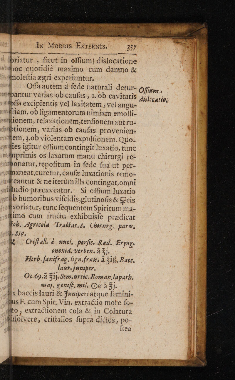 | IN MoRsis Exr£iwis, 257 OSCSPRENTIUr eI a RPORMUAEE DD / lbriatur , ficut in offium! dislocatione ! a 'Phoc quotidió maximo cum danno &amp; UE c imoleftiazgri experiuntur. |. . Offaautem à fede naturali detur- bantur varias ob caufas , 1. ob cavitatis ' Phía excipientis vel laxitatem , vel angu- ME ilitiam, ob lisamentorum nimiam emolli- || ni'llonem, relaxationem,tenfionem aut ru- . Ii diibtionem, varias ob caufas proveniert- il »'fem, 3.ob violentam expulfionem. Quo- ines igitur offium contingit luxatio, tunc mllnprimis os laxatum manu chirürgi. re- wüfbonatur, repofitum in fede fua ut per- iillnaneat;curetur, caufz luxationis remo- | idreantur &amp; neiterümilla contingat,omni qul btudioprecaveatur. Si offium luxatio ximllb humoribus vifcidis,glutinofis &amp; Cels ji xoriatur, tunc fequentem Spiritum ma- sme cum fru&amp;u exhibuisfe przdicat lob. /4gricola Trailar.8, Chirurg. parv, PISpesb nea aoreet Óffiss , dilcatte, BL $72. Ij [. Criféal. e / uncl, pevfic, Rad. Er yug. MW : oetotitd, verben, à &amp;]. ^ l Flrb. faxifrag. lign.frax, à ifi. Baer, | | | laur. tuniper, i (qi. Oc. 69. Sij. Sem artic. Roman lapath,  4 map. geniff, mil. (i à £j. um lix baccislauri &amp; feziper: atque femini- ) llus F. cum Spir. Vin. extra&amp;io mote fo- il Eo , extractionem cola &amp; in Colatura alMolvere, criftallos fupra dictos, po- ih ' itea M