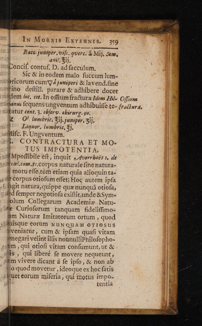 IN MoRs1IS ExrERNIS, 350 —— SPI, re. apes M | Bace. funtper ,vi[c, qUtr(. À MI), Sem, 4 anf. Sij. 'S:Iconcif. contuf. D. ad faccutum. J^ Sic&amp;in eodem malo fuccum lum- Ppricorum cumV4 fumiperi &amp; lavend.fine fino deflüll. parare &amp; adhibere docet adem lee, cit. In offiüm fraQura Idem Ehil- Same fequens uhgventum adhibuiffe te- Natur cent. 3. obferv. ehirnrg. 9o. M^ O0! Inpbric. Zi. Juniper, 51]. ue Liwor. Inmbris, A f qu F. Ungventum jt CONTRACTURA ET MO« i TUS IMPOTENTIA. ud Mpoffibile eft , inquit «4verrhozr 1, de (Mf eel. com.81.Corpus naturale finenatura- j motu effe,tüm etiam quia alioquin ta- ud IPCorpus otiofum effet; Hoc autem ipía , Ibeit natura quippe qua&amp; nunqua otiofa, lid femper negotiofa exiftit;unde &amp;Sym- lolum. Collegarum Academiz . Natu- $e Curioforum tanquam fideliffimo- iim Nature Imitatorum ortum , quod qfnisque eorüm NUNQUAM OTIOSUS Jveniatur, cum &amp; ipfam quafi vitam imnegari vélmt illis nonnulliPhilofopho- 1m , qui otiofi vitam confumunt, ut &amp; Iis ; qui liberé fe movere nequeunt; fim vivere dicant à fe ipfo, &amp; non ab Illo quod movetur , ideoque ex hoc fatis jf juet eorum miferia , qui motus impo- a tentia Offium fratinr 4,
