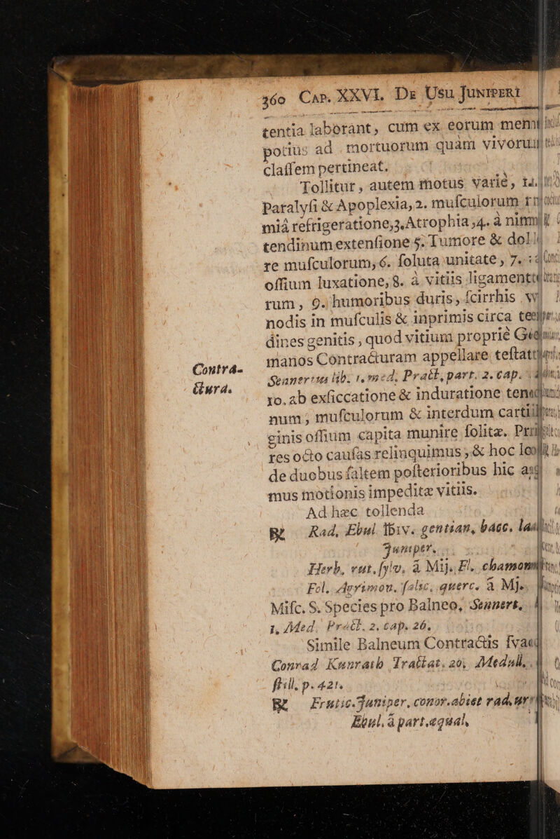 Contrá- &amp;iura. 160 Cae XXVI Dz Usu uwmER: tentia Jaberant, cum ex eorum mem Idi votüs ad mortuorum quam vivoruillti claffem pertineat. IM Tollitur, autem motus Varie, 14.04 paralyfi &amp; Apoplexia, 2. mufculorum ruo mid refrigeratione,s Atrophia ,4. à ninm! | tendinumextenfione 5. Tumore &amp; dol! re mufculorum, €. foluta unitate , 7. :4U offium luxatione, 8. à vitiis ligamentt(ii rum , 9. humoribus duris , fcirrhis |'w nodis in mufculis &amp; inprimis circa teepir; dines genitis , quod vitium proprié Gédii, manos Contra&amp;uram appellare teftattler, Seanevius lb. 1 med. Pratt,part. 2. €ap.  Ain] xo. ab exficcatione &amp; induratione ten«dhuj num ; mufculorum &amp; interdum cartilhu; ginis offium capita munire folite. Prrili tes octo caufas relilaquimus ,.&amp; hoc 1eofi 1 de duobus faltem pofterioribus hic aig mus motionis impedite vitiis. | Ad hec tollenda Bà Rad, Ebwi liv. gentiam, bec, laa M untptr. k Herb, vut. [viv, à Mij, El. chamomihu, Fl. AeYimou, false, quarc, a Mj. m ! Mifc. S. Species pro Dalneo, Sewnert, l J 1, Med, Pratt. 2. £ap. 26. Simile Balneum Contradüs fva Conrad Kmnratb drallat. 201. Medal, , Nm füill. p. 421. | m [sd Frui ic.Sutisper, conor.abiet rad, ur Muy Epnl á part.equal d