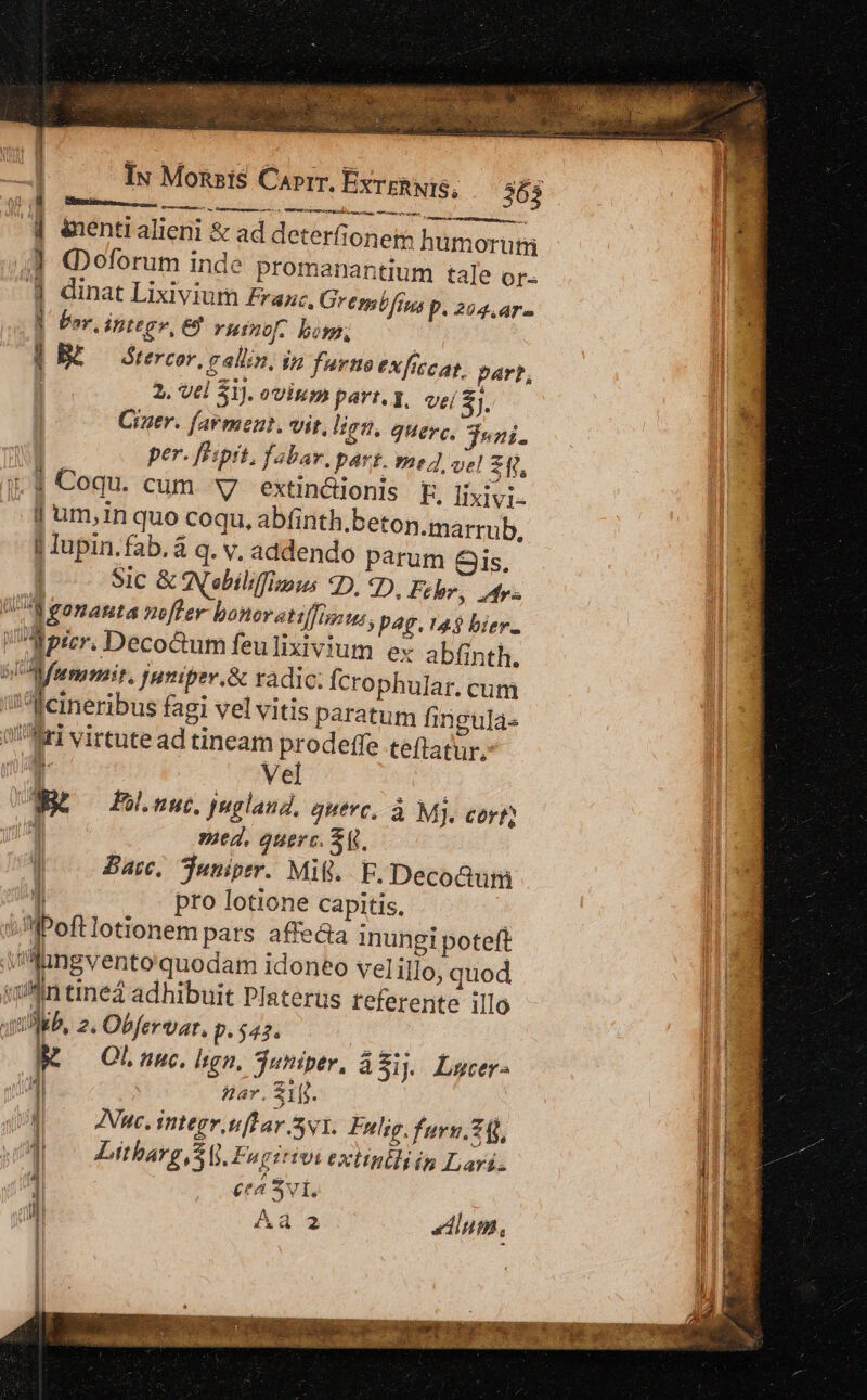 Iu Monsis Carrr, ExrERNIS, Ru o3 oa e E e bor, ipttgv, ej Yuinof. bows, BE Grercov, n allin, in furno exficcat, parp, 2. vtl 5i). ovium part. y, veí 8j, Ciner. farmeut. vit, ligti. quere. dup. per. fhiprt, fabar, part. med vel [^ j.$ Coqu. cum v extin&amp;ionis F. lixivi- | um,in quo coqu, abfinth.beton.marrub, | Iupin. fab. à q. v, addendo parum &amp;Gis. | Sic &amp; ANsbiliffimus 2D. 7D, Fehr, tv Ua sonauta nofter boneratiffinitus, P4g. 14$ bier. Wpicr. DecoGum feulixivium ex abfinth. 5 A fumar, Juniper.&amp; radic. Ícrophular. cum hu i '^Teineribus fagi vel vitis paratum fingulas »^Mri virtute ad tineam prodeffe teftatur, n | —— Nel | UNES Fol.nuc. juglaud, guevc, à M]. cert Hu ved, quere. Sq. Bac, Tuniper. Mil. F. Deco&amp;um  pro lotione Capitis, i fPoftlotionem pars affe&amp;a inungi poteft Viliingvento quodam idoneo vel illo, quod Mn tine adhibuit Platerus referente illo sib, 2. Obfervar, p. 543. M — OLnunc. lign, Tutiper, a$i. Lucer- 4l ar. $1jj. Inc. integr nfl ar yi. Futlig.furn.26), ist: 1 Moo itbarg, SG. Fagirivi extinili is Lari. 1 : Ceá 2vl. l| Aa 2 inm, 56 e .diaeilee Cotulivusict egi M &amp;uentr alieni &amp; ad deterfionetm humorutiü Regem e eem  - | x dis T ——— 