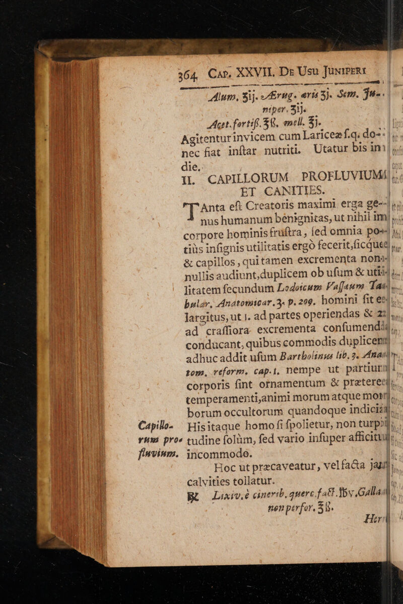 T 364, Car, XXVII. De Usu TüxiPERI e f sna 81 RN Alum, 3ij. rug. eria 3 Sem. $u- i n ntper. 31. . Aet fortif $8, encll. $i | Agitentur invicem cum Laricezf.q; do-: | B nec fat inftar nutri Utatur bis iml Ed die. uu d IL CAPILLORUM |. PROFLUVIUMA ;. mU ET CANITIES. | m Anta eft Creatoris maximi erga gé--| B | | nus humanum bénignitas, ut nihil im. | corpore hominis früftra, (ed omnia po»- y, bo cius infignis utilitatis ergo fecerit,ficqute),,, RP : &amp; capillos, quitamen excrementa non dud nullis audiunt, duplicem ob ufüm &amp; uti44 y. EN E litatem fecundum Lodoicum Paffeum Tan). MAT bular, ddnatotaicar.3. p. 209. homini fit en... | largitus, ut i. ad partes operiendas &amp; 21)... Wu ad craffiora excrementa confumenddj, T conducant, quibus commodis duplicetn | adhuc addit ufum Bartbolings lib. 2, fastos. rom, reform. cap.|, nempe ut partiurmi corporis fint ornamentum &amp; pratereml.. temperamenti,animi morum atque mot nl. D borum occultorum quandoque indiciz3|... Capilla- — Hisitaque homo fi fpolietur, non turp»j; . vim pro cudine folüm, fed vario infuper afficituy;. finvium. incommodo. l | Hoc ut przcaveatur, velfa&amp;a jan]. CERRO calvities tollatur. | Nd BO Luv. cinerib. querc.f a8 Tov Galla E DUE | nen perfor. 50. 1 —- -— Hir |