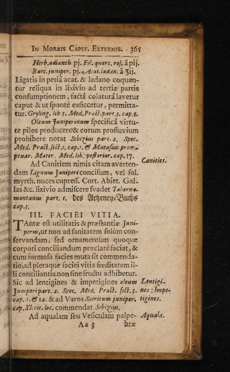 | IN Mona:s Caprr. ExrenwIS, | 26$ l^ OU wan — —-—- — E Herbadianth. pj. F»l. querc, vof. &amp; pij. | E B aec. puniptr, p]. e/dcat.ladan. à 51). Ho ] Ligatis in pédiá acat. &amp; ladano coquan- TB tur reliqua in lixivio ad tertie partis ^8 confumptionem , facta colaturálavetur . caput &amp; ut fponté exficcetur , permitta- 4 tur. Gryiing. lib. $. Med, Prat .-arr.5. CAp.1. | Oleum Tuniperiium ipecificá virtu- '$ €e pilos producere&amp; eorum profluyium /;4 prohibere notat .Sebrz$ws part. 2. Spec. DNE Meg. Pract. fett.i, cap.r. €8 Adacafus prom- UM praar. Mater. Med. ib, poflavior. cap. 17. ! Ad Canitiem nimis citam averten- id dam Lignum Taniperéconcifum , vel fol. «l myrth. nucescupreff. Cort. Abiet. Gal- 1:8 las &amp;c. Iixivio admifcere fvadet Taerze- i emontanus part, t. De8 2 fr&amp;enenz3ud)s YU £4p.3, — | III. FACIEI VITI A. 7 1 T^nte eft utilitatis &amp; preftantie ]wn- 409 ^ perm,ut non ad fanitatem folum con- 4m fervandam, fed ornamentum quoque 'Sl corpori conciliandum preciaré faciat , &amp; ili cum formofa facies muta fit commenda- «il tio;ad pleraque faciei vitia feditatem il- 43ifi conciliantianon fine fructu adhibetur. ] e j ||Sic ad lentigines &amp; impetigines oleum Lentigi- uil duonrper: part.2. Spec, Med, Pratt, fed, 3, nes : Impes Wi cap. 1. 14. &amp; ad Varos.Sumitum puniper, tigines. Ro a aci tU BOIS een mia apta) Canitief. iW cap. X1. cit. loc, commendat 5«5'io, ; — Zu ll... Ad aqualam feu Veficulam palpe- 245l«. MIS L| AÀa 3 bre Me ^ lj Lag NE E EE. qo REF qr xSUPT 0C Con sl ENVOIPTECWOP PORE HAS HORE o e uum c
