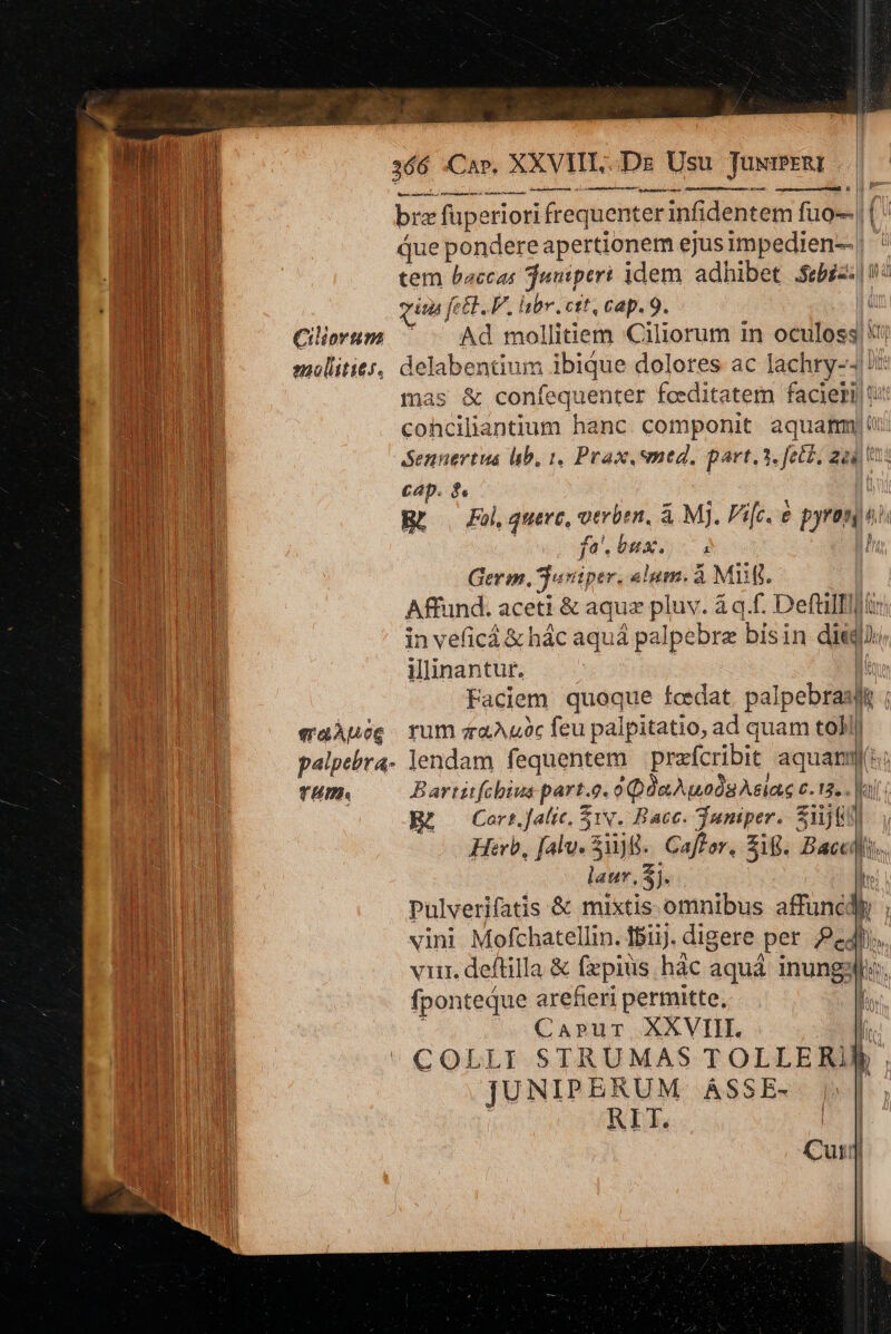 Ciliortim molititr. era AMoG TH. rectae reme s ctm cti rernm LÀ A Edmond I bra füpe riori frequenter infidentem fuo que pondere apertionem ejus impedien-- | tem bacca jumperi idem adhibet Sibi TE quu | fett... br. ctt, cap. 9. t Ad mollitiem Ciliorum in oculoss| i; delabentium ibique dolores ac lachry-- !: mas &amp; coníequenter fceditatem faciei t: cohciliantium hanc componit. aquam): 3. fec£. gai tà — Ap. | Br | Fol, quere, verbe, &amp; Mj. Pifc. e pyranti fa. bux., i ! Germ, Tusiper. «lum. à Mii. Affund. aceti &amp; aqua pluv. à q.f. Deftilflir) in veficá &amp; hác aquá palpebre bisin diei, illinantur. i Faciem quoque fcedat. palpebrasiie rum zaAuóc feu palpitatio, ad quam toll lendam fequentem prafcribit aquam: B artztfcbiuas part. 0. 6QünApodu eias c. 12. - Ki: Cart.falic, 1v. Bace. Tumiper. Wü. y Herb, alu. uj B. Caff er, Zi. Dac qi * laur, 3j. ir Pulverifatis &amp; mixtis omnibus affuncdiy ; vini. Mofchatellin. 181. digere per Peli viir. deftilla &amp; fepius hàc aquá inungy bas. fponteque arefieri permitte, [. CaAprur XXVIII. fi COLLI STRUMAS TOLLERJBÀ . JUNIPERUM ASSE- p»]| RIT. (| Cur] En. r3