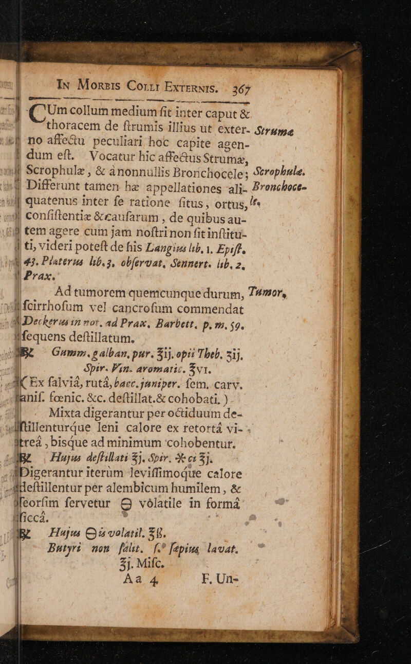 ttis. riis uiucrur tete Maia ticas. Mie ghA. Signs Tm Vy GET MIRRER HR EMI us so, thoracem de ftrumis illius ut exter- Sirume | dum efl. Vocatur hic affe&amp;us Strumz, 1 Differunt tamen hz appellationes ali- Bronshoct- Jj ti, videri poteft de fiis Langius lib, i, Epiffl. E 43. Platerus. hb.2, obfervat, Sennert. üb. 2, dJPrax, Ad tumorem quemcunque durum, TWmor, IMequens defüillatum. WE — Gumm.galban, pur. 51). opi: Theb, 7j. &amp;ptr. Fin. aromatic. Év1. fanif. fcenic. &amp;c. deftillat.&amp; cohobati, ) Mixta digerantur per octiduum de- dtreà , bisque ad minimum 'cohobentur. ABE o Hujus deffillati $j. Spir. e e: 5j. c j| k $ . ^ Jfeorfim fervetur &amp; vólatile in formá lficcá. d c Jutyri nen fadt. [.* fepiua lavat. Du 3j. Mifc. Aa 4 F. Un-