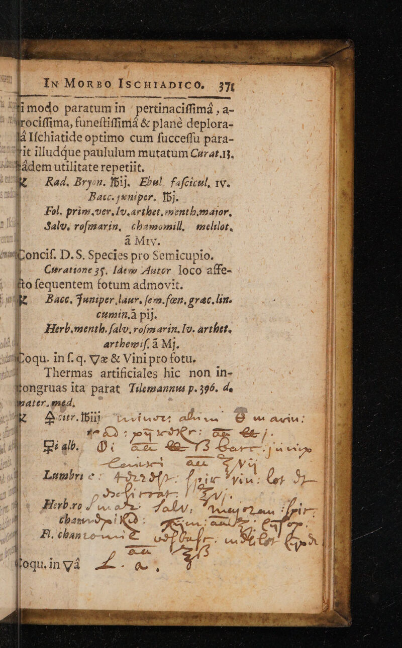 AE. | | IN Monso IscurADIiCO. 237, T—— —— LL diia »34 M1 modo paratum in pertinaciffimá , a- 123g Mrociffima, funeftiffinià &amp; plane deplora- | là Ifchiatide optimo cum füucceffu pára- fit illudque paululum mutatum Cerat. Bádem utilitate repetiit. E Rad, Brysu. Y. Ebul. fafcicul, v. Bac. jsniper, Ibi. Fol, prim.ver.Iv.arthet.ementb.omaror, Salv. rofmarin, chsmomill, mcelilot, à My. m iuMlioncit D.S. Species pro Semicupto. Cterattone 3 55. Idem uter loco affe- fto fequentem fotum admov:t.  Bace, Tuniper laur. f fern. fan, grac. lim. cumia,à pij. Herb.menth. falv,rofm avin. Iv. arthet. artbemif. à Mj. Hr jn islkoqu. in f. q. Vx &amp; Vinipro fotu. u | Thermas artificiales hic non in- 1l Kongruas ita parat. Taemannus p. 396. de Ipater. 2&amp;4, : I x A Grr.lbubo veviao*- afe... Q v aa: ! j| £^ ÍN ^ 7? row 1  e y: ze —— 2 | : ] Lm - bw : | UM fia Qi e 49-13 4G | WEE. dad M -— 4r e | : y Lumnbri ME É