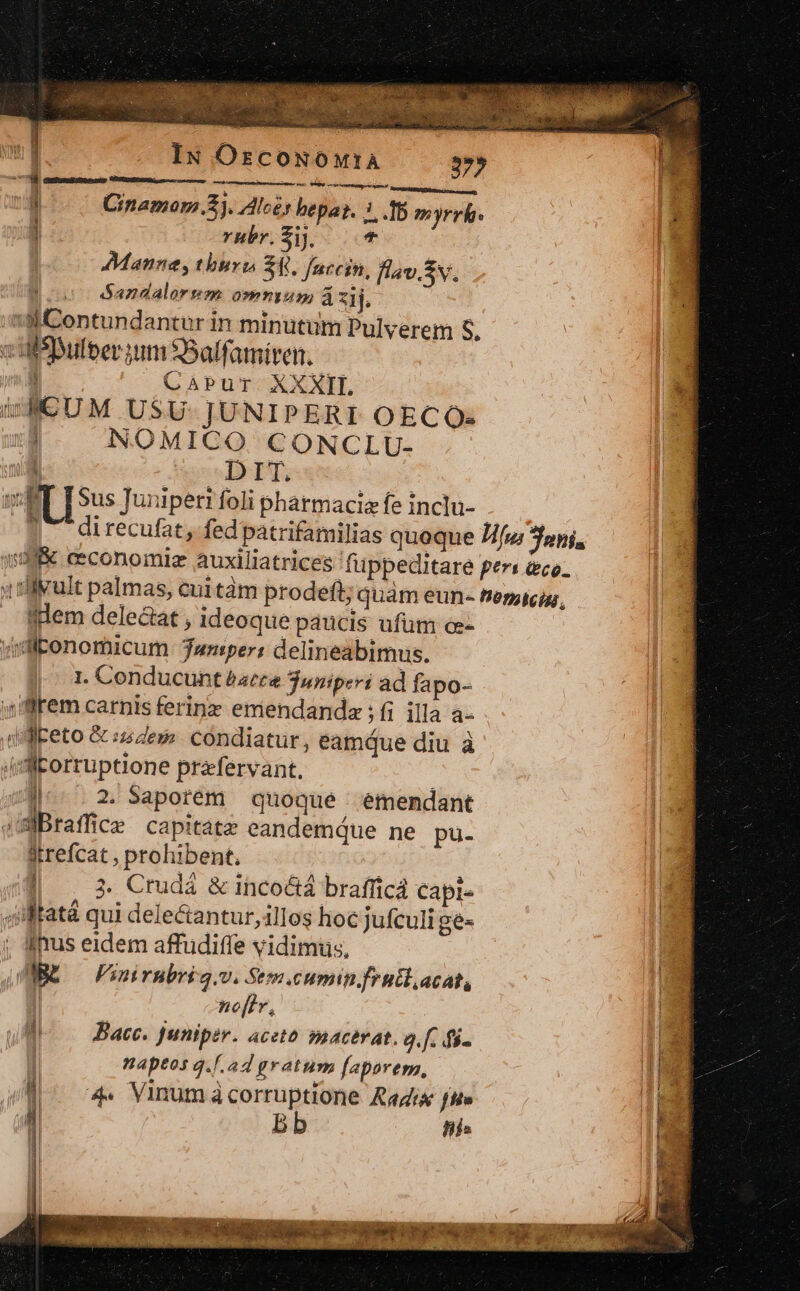 Iu OscoNowtA 37» CHPIMGERegep à Pe à m Mir m Bites im, K Cinamom.Z). Alcés bepat. 3.15 myrrh. E rhbr.$i] |. Mannes, thburg S4. farcin, flav.Sv. joe dSandalorem omnium, àzij. : WContundantur in minutum Pulyerem S. cutsDulberium 9Salfamiren. Í CaPur. XXXIL wAMCUM USU- JUNIPERI OECO: NOMICO CONCLU-  cDHET, ; v ET [Sus Juniperi foli phatmaciz fe inclu-- anm 17 direcufat, fedpatrifamilias quoque Z/fu oni, :d&amp; eeconomiz auxiliatrices fuppeditare pers aco. ; ruit palmas, cuitàm prodeft; quàm eun- Penacig,, qdem delectat ; ideoque paucis ufum oe- «ditonomicum Janiper: delineabimus. I. Conducunt batte juniperi ad fapo- ,iffrem carnis ferinz emendanda ; fi illa a- dillketo &amp; :z dez cóndiatur, eamque diu à (dl llorruptione prafervant. |^. 2.Saporem quoque émendant (SBraffice capitatz eandemque ne pu. itrefcat , prohibent, 4ilfatá qui deleantur, illos hoc jufculi gé- ; imus eidem affudiffe vidimiüs, WE — Finirnbri q.v. Sem cumin frutlacat, | nof[ív, Bace. Juniper. aceto soacerat. o. fc fi. naptos q.[.a4 gratum [aparem, /d 74. Vinumacorruptione Radix fte a | bb (0 fis —