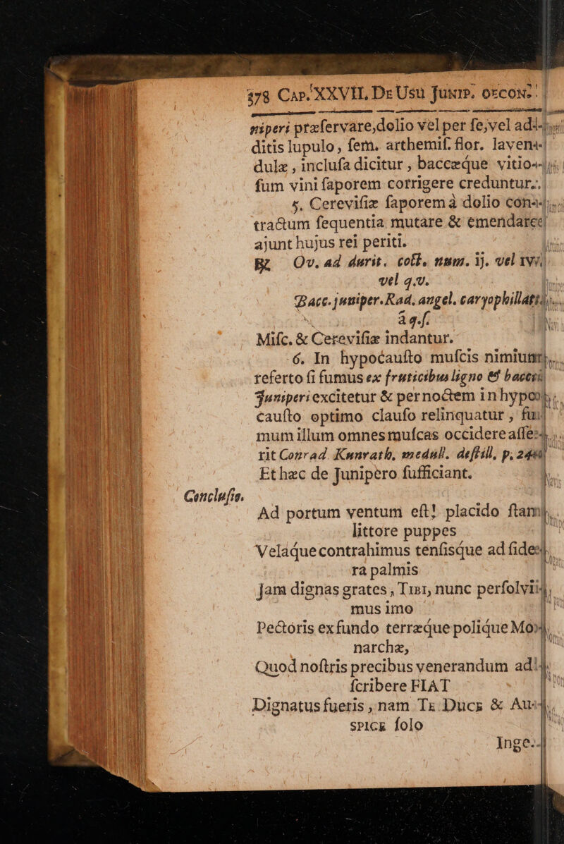 M E — — yi res IND. Loses | TUR piperi prxfervare;,dolio velper fe;vel adit | EET ditis lupulo, fem. arthbemif. flor. Iavens« M dulz , inclufa dicitur , bacezqQue vitio-4;.. BE fum vini faporem corrigere creduntur. dU TENE s. Cerevifiz faporem à dolio cona«;.. i URERLR tra&amp;um fequentia mutare &amp; emendaree Es d ajunt hujus rei periti. ] Du Bü ^ Qv.ad durit, coll, num. 1. velivi, Li vel q.v. | Bacc. juiper. Rad, angel. cavyophillatts....  44. [| Mifc. &amp; Cerevifie indantur. | IBN 6. In hypocauíto mufcis nimiuni),.. | referto fi fumus ex fruticibus ligne &amp;f bacs) juniperi excitetur &amp; pernoctem 1n hypoos;. cauíto optimo claufo relinquatur , fui mum illum omnes muícas occidere affez4. .. rit Conrad. Kunrath, medull. deffill, p, 243]. Et hec de Junipero fufficiant. Cenclpfra. | Ad portum ventum eft! placido ftamy,.. littore puppes | Veladuecontrahimus tenfisque ad fides. A |^ AA ra palmis | jam dignas grates , Tis1, nunc perfolvii4, mus imo | Pe&amp;óris exfundo terreque polidue M0. | narchz, | | Quod noftris precibus venerandum ad'4, | fcribere FIAT , , Dignatus fueris , nam Tz Ducs &amp; Aus). l sPicE folo | Inge-4