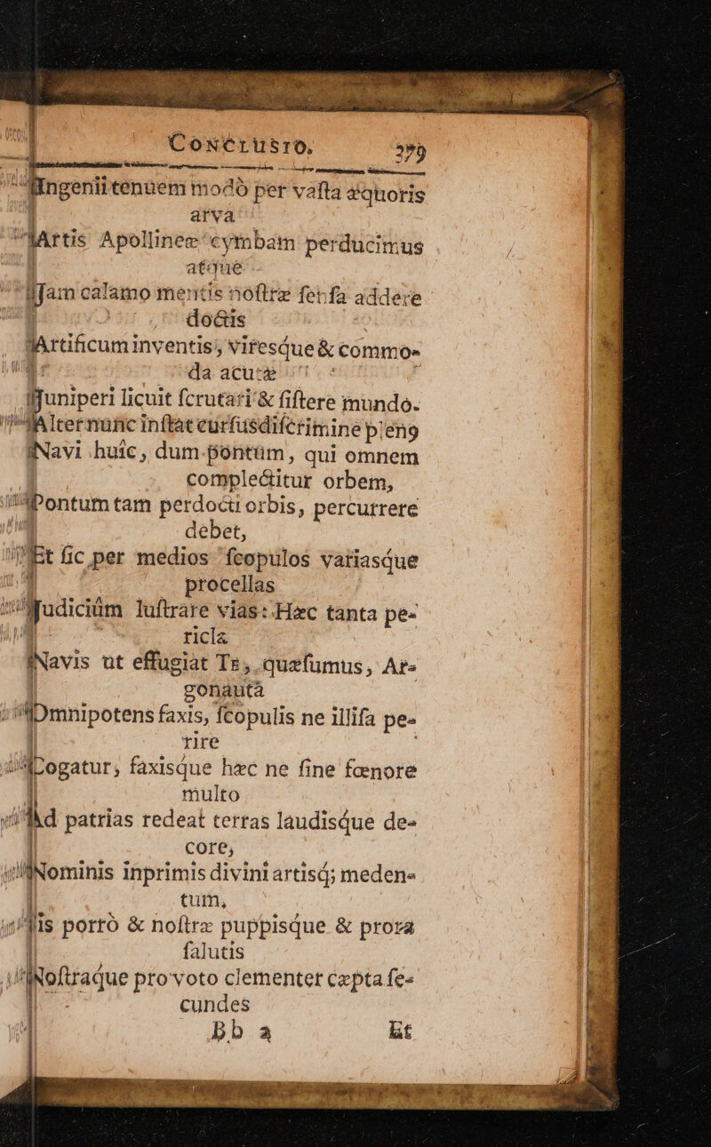 CoNétrusro, T pem eejrem 0 rcinr etti iun, Sici ngerii tennem modo per vafta dquoris arva | dari Apolinee'cymbam perducimus atque Ifa: n calamo mentis noftre ferfa addere do&amp;is Rrtificuminventis; viresque &amp; commo» da acu:g «^ - Jjuniperi licuit fcrutati'&amp; fiftere mundo. Altermunc inftat eurfusdiferimine pieno Navi huic , dum.pontüm, qui omnem complecitur orbem, L Pontum tam perdocti orbis, percurrere débet, Ri fic per medios fcopulos variasque procellas qu dotición luftrare vias: Hac tanta pe- ricla INavis üt effugiat TE, quefumus, At» gonautà ;s'iDmnipotens faxis, fcopulis ne illifa pe- tire HA ogatur, faxisque hec ne fine fenore multo 2c patrias redeat terras laudisdue de- core, il ominis inprimis divini artisd; meden- tum, is porto &amp; noftrz puppisque &amp; prora ! falutis I /f Roftradue provoto clementer cepta fe- Ie | cundes ! [0M 1 bb a bt W —— — E DAI TUAE Ian, IESUS a dade Mec gie VUES ig Mii ^ PERRO epi poor s eal $t aee A : . s ad r p. 4. Y , V. idis ? T L