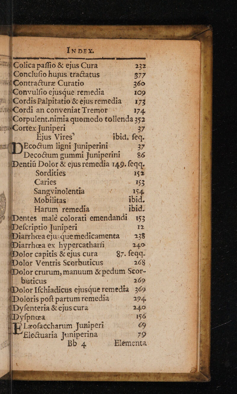 , Mta ilum iraesccao ases Dur UUN HERR IU MDREELUNUAQ. Sim Il Colica paffio &amp; ejus Cura 232 I Conclufio hujus tra&amp;atus 577 d Contracurz Curatio 360 ! Convulfio ejusque remedia 109 *'« 3CordisPalpitatio &amp; ejusremedia /— 173 I4 Cordi an conveniat Tremor 174. y Corpulent.nimia quomodo tollenda 352 imo Cortex juniperi 37 Ejus Vites' ibid, feq. Eco&amp;tum ligni Juniperini 37 Deco&amp;um gummi Juniperin 86 IDentiü Dolor &amp; ejus remedia 149. feqq. Sordities 162 Caries 153 Sangvinolentia 154 Mobilitas ibid. Harum remedia ibid. /! WDentes malé colorati emendandi 153 IDelcriptio Juniper: 12 fDiarrheea ejusque medicamenta | 238 fDiarrheea ex hypercatharf 240 | fiDolor capitis &amp; ejus cura 97. feqq. | fiDolor Ventris Scerbuticus 268 fDolor crurum, manuum &amp; pedum Scor- | | buticus 269 | fiDolor Ifchiadicüs ejusque remedia | 369 ÉDoloris poft partum remedia 294. | ÉDyfenteria &amp; ejus cura 240 TDyfpnea 556 | TL! Lzofaccharum Juniper: 69 I 7 Ele&amp;uaria Juniperina 79 | | Bb Elementa T WMAAT. Up Ww. NM B tes S4 id A«P UE UNA US