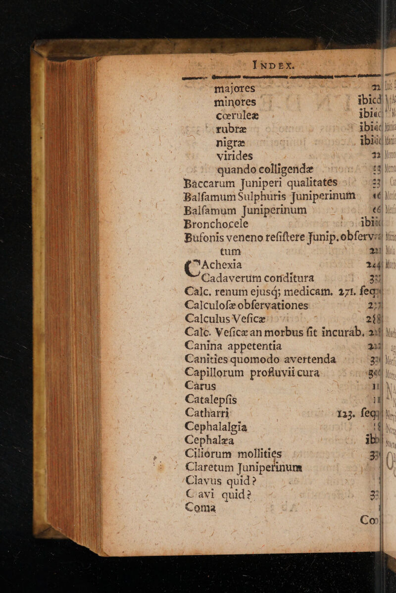 eLeueXucuenc narccia cere e acia ccm h NIIT I i Vu ) ul i I D | | f * hd l| n in MIU ULM di MANI TUM not BAI LU | ÍNDEX. majores ix n minores ibicd |i ccrules ibi«c ! rubra ibi jn nigra : ibiid in virides 71 quando celligende T Bàccarum Juniperi qualitates 4i Balfamum Sulphuris Juniperinum «| Balfamum Juniperinum «4! Bronchocele ES Bufonis veneno tefiftere Tunip.obfervsd ii tum | 221 Y ^ Achexia n Cadaverum coriditura Calc. renum ejusd; medicam. 271. feas ' Calculofzobfervationes 231 Calculus Vefice 218 Calc. Veficz an morbus fit incurab, 230! Canina appetentia 211 Canities quomodo avertenda 30! Capillorum profluvii cura 8«t Carus iJ) Catalepfis lh Catharri 132. feqi | Cephalalgia |! Cephalza ;bbi à Ciliorum mollities 231 | Claretum Tonfpei num | ' Clavus quid ? | Cavi quid? 21 Coma
