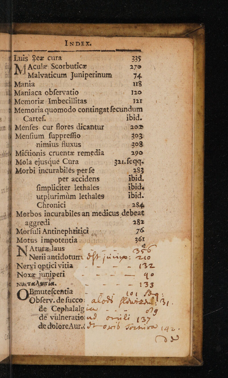 IGDPGRREUUUUNSSP Quien GENERO votaste dus Qez cura 235 | ] M 1 Acule Scorbutice 2179 Malvaticum Juniperinum 74. 4 Mania 8 4l Maniaca obfervatio 120 B Memoriz Imbecillitas I2f Jj Memoria quomodo contingat fecundum |^ Cartef. ibid. i 4 Menfes. cur flores dicantur s 202 8 Menfium fuppreffio 305 | nimius fluxus 208 AM Micionis cruentz remedia 290 M Mola ejusqué Cura 321. feqq. ll Morbi incurabilés per fe 283 i per accidens ibid. EL fimpliciter lethales ibida utplurimüm lethales ibid. | Chronici 284 48. Merbos incurabiles an medicus debeat | ^ aggredi 28x 1 Meli Antinephtitici 76 1 4| Motus impotentia. 361 It | NA laus : T G5 : | : Neriiantdotum. 94A- j&amp; vo: ^o à E Neryi optici vitía Bu Rc e. T2 l | Noxz junipeti — «e NUx TÀI Id | — 133 |! Bmutefcehtia Wc rho v Obfery.defücco: ao 524a, de Cephalalg - - : 2e $: i de vulneratio;2. c—4£ (47 , de doloreAur.i J-