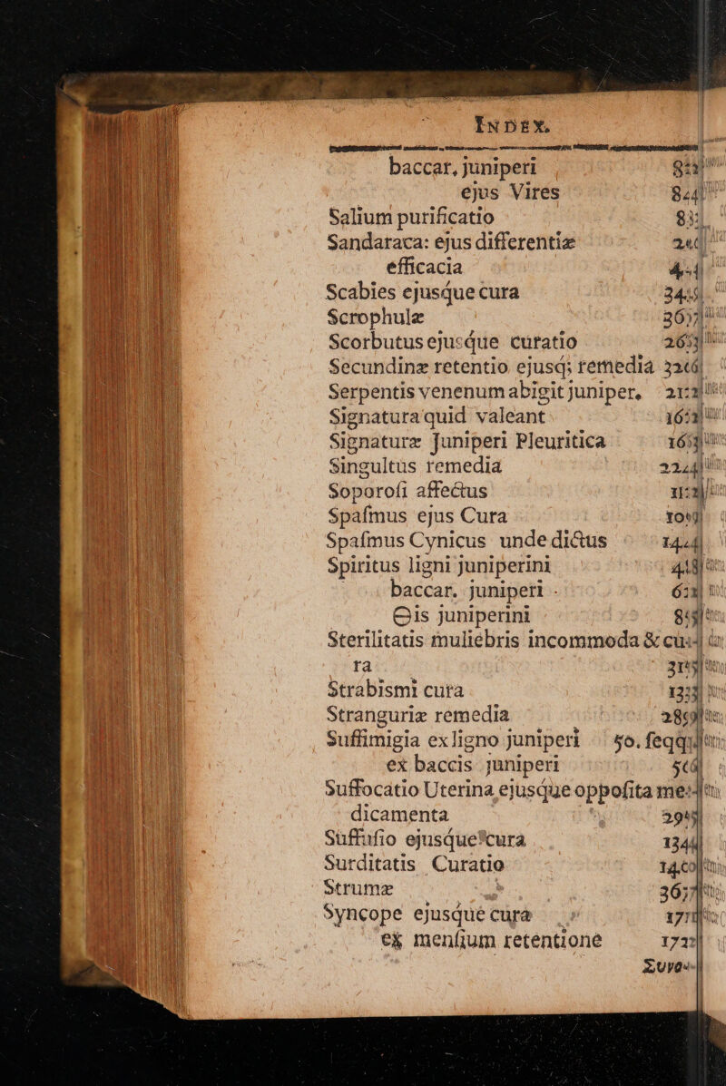 t TUE POM ists estis en baccar, j juniperi Qi CEDE ejus Vires 844 TUOPUE Salium purificatio 83: B Sandaraca: ejus differentiae 24]. A UMEEUR Scabies ejusque cura 3449. i 1 Scrophule 365 [. i nu ScorbutusejusQue curatio 2653  NI Secundinz retentio ejusd; remedia 326 n Serpentis venenumabigitjuniper, 21:3 a mi Signatura quid valeant. 16511 A Signature Juniperi Pleuritica 16530 AER Ld Singultus remedia 224411: M Soparofi affectus 1:2]: H Spafmus ejus Cura Tow) I Spafmus Cynicus unde dicus 14.4] Spiritus ligni juniperini 48H 1 baccari juniperi é:x|! | Cis Juniperini gl Sterilitatis muliebris incommoda &amp; cus à dus 3n Strabismi cuta 13:3) 5 | Stranguriz remedia 2869] tc MH suffimigia ex ligno juniperi &amp;o. feqquifn: | ex baccis juniperi 5cá| | Suffocatio Uterina ejusque oppofita me: ou dicamenta 3943 mm Suffufio ejusque*cura 1344] BELA Surditatis. Curatio 14,co]ttui il. Strume 3657]: ! Syncope ejusQué curà iri: t RET e&amp; meníjum retentione 1721] «M rem Euyo--| '